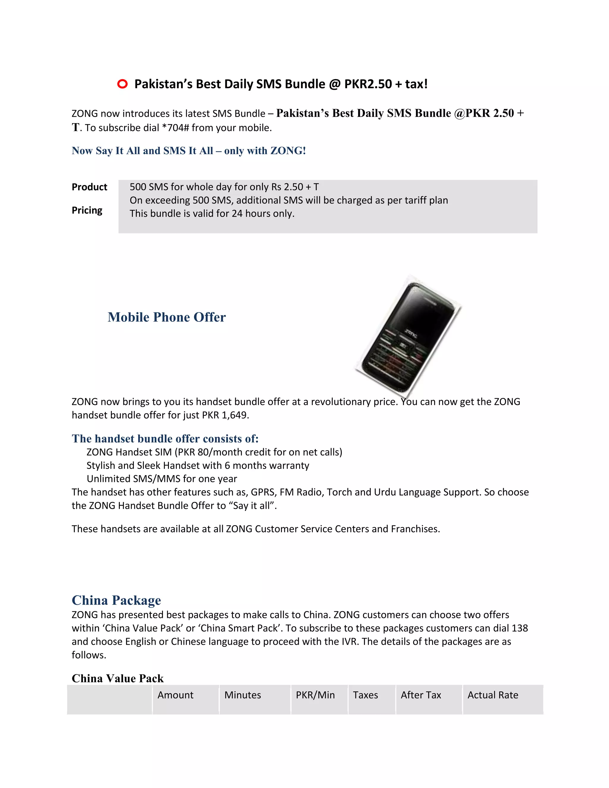 o Pakistan’s Best Daily SMS Bundle @ PKR2.50 + tax!
ZONG now introduces its latest SMS Bundle – Pakistan’s Best Daily SMS Bundle @PKR 2.50 +
T. To subscribe dial *704# from your mobile.
Now Say It All and SMS It All – only with ZONG!


Product      500 SMS for whole day for only Rs 2.50 + T
             On exceeding 500 SMS, additional SMS will be charged as per tariff plan
Pricing      This bundle is valid for 24 hours only.




          Mobile Phone Offer




ZONG now brings to you its handset bundle offer at a revolutionary price. You can now get the ZONG
handset bundle offer for just PKR 1,649.

The handset bundle offer consists of:
   ZONG Handset SIM (PKR 80/month credit for on net calls)
   Stylish and Sleek Handset with 6 months warranty
   Unlimited SMS/MMS for one year
The handset has other features such as, GPRS, FM Radio, Torch and Urdu Language Support. So choose
the ZONG Handset Bundle Offer to “Say it all”.

These handsets are available at all ZONG Customer Service Centers and Franchises.




China Package
ZONG has presented best packages to make calls to China. ZONG customers can choose two offers
within ‘China Value Pack’ or ‘China Smart Pack’. To subscribe to these packages customers can dial 138
and choose English or Chinese language to proceed with the IVR. The details of the packages are as
follows.

China Value Pack
                   Amount         Minutes         PKR/Min     Taxes      After Tax      Actual Rate
 