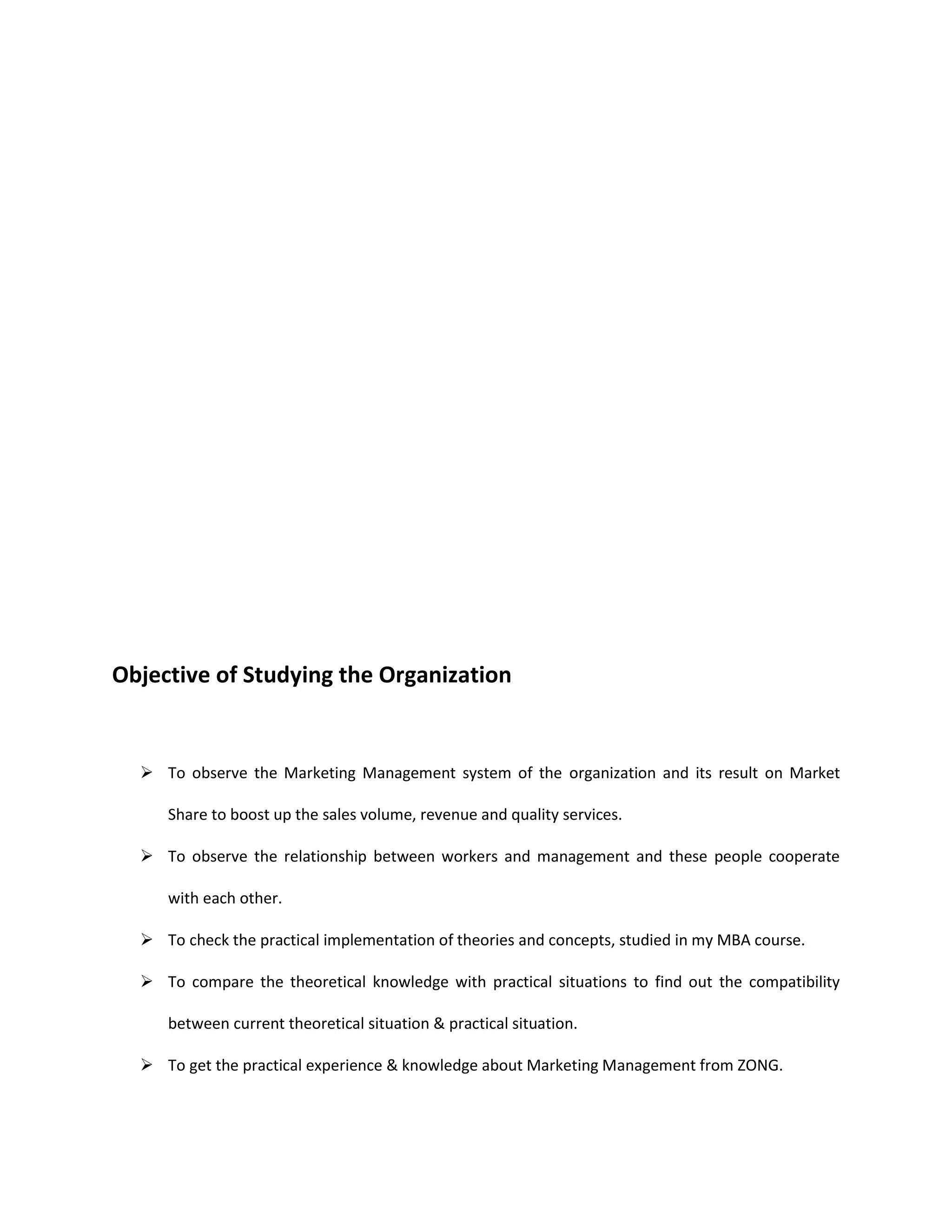 Objective of Studying the Organization


   To observe the Marketing Management system of the organization and its result on Market

     Share to boost up the sales volume, revenue and quality services.

   To observe the relationship between workers and management and these people cooperate

     with each other.

   To check the practical implementation of theories and concepts, studied in my MBA course.

   To compare the theoretical knowledge with practical situations to find out the compatibility

     between current theoretical situation & practical situation.

   To get the practical experience & knowledge about Marketing Management from ZONG.
 