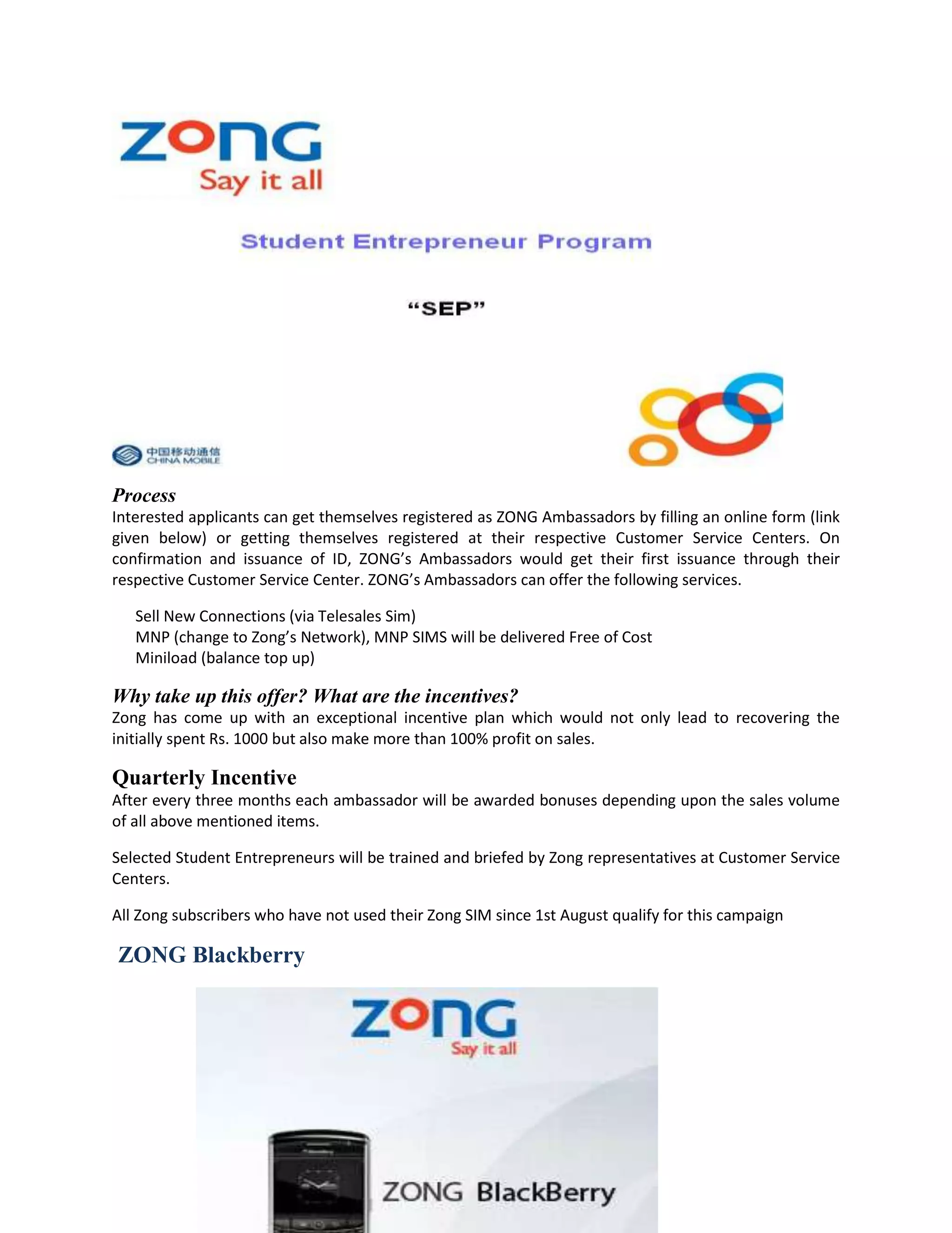 Process
Interested applicants can get themselves registered as ZONG Ambassadors by filling an online form (link
given below) or getting themselves registered at their respective Customer Service Centers. On
confirmation and issuance of ID, ZONG’s Ambassadors would get their first issuance through their
respective Customer Service Center. ZONG’s Ambassadors can offer the following services.

   Sell New Connections (via Telesales Sim)
   MNP (change to Zong’s Network), MNP SIMS will be delivered Free of Cost
   Miniload (balance top up)

Why take up this offer? What are the incentives?
Zong has come up with an exceptional incentive plan which would not only lead to recovering the
initially spent Rs. 1000 but also make more than 100% profit on sales.

Quarterly Incentive
After every three months each ambassador will be awarded bonuses depending upon the sales volume
of all above mentioned items.

Selected Student Entrepreneurs will be trained and briefed by Zong representatives at Customer Service
Centers.

All Zong subscribers who have not used their Zong SIM since 1st August qualify for this campaign

ZONG Blackberry
 