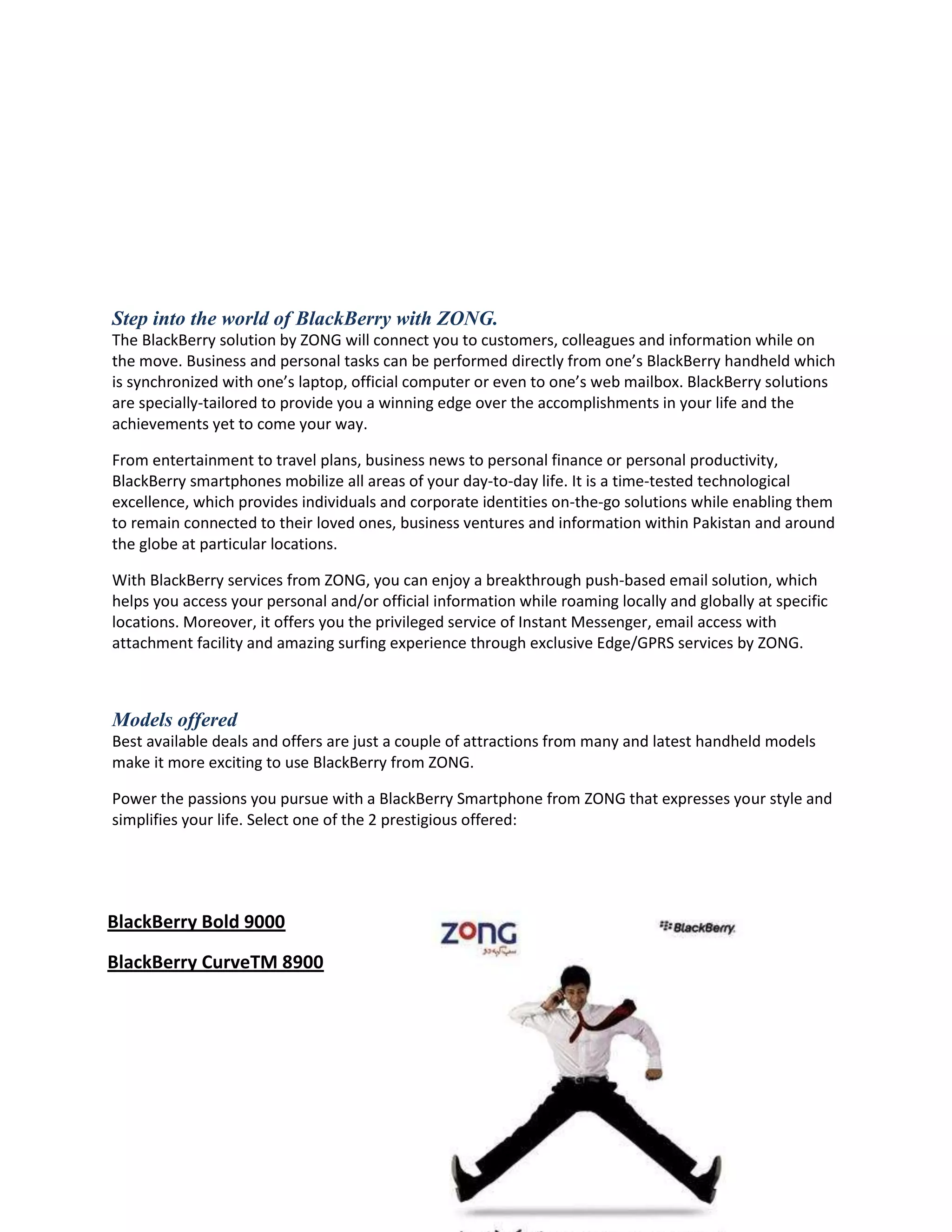 Step into the world of BlackBerry with ZONG.
The BlackBerry solution by ZONG will connect you to customers, colleagues and information while on
the move. Business and personal tasks can be performed directly from one’s BlackBerry handheld which
is synchronized with one’s laptop, official computer or even to one’s web mailbox. BlackBerry solutions
are specially-tailored to provide you a winning edge over the accomplishments in your life and the
achievements yet to come your way.

From entertainment to travel plans, business news to personal finance or personal productivity,
BlackBerry smartphones mobilize all areas of your day-to-day life. It is a time-tested technological
excellence, which provides individuals and corporate identities on-the-go solutions while enabling them
to remain connected to their loved ones, business ventures and information within Pakistan and around
the globe at particular locations.

With BlackBerry services from ZONG, you can enjoy a breakthrough push-based email solution, which
helps you access your personal and/or official information while roaming locally and globally at specific
locations. Moreover, it offers you the privileged service of Instant Messenger, email access with
attachment facility and amazing surfing experience through exclusive Edge/GPRS services by ZONG.



Models offered
Best available deals and offers are just a couple of attractions from many and latest handheld models
make it more exciting to use BlackBerry from ZONG.

Power the passions you pursue with a BlackBerry Smartphone from ZONG that expresses your style and
simplifies your life. Select one of the 2 prestigious offered:




BlackBerry Bold 9000
BlackBerry CurveTM 8900
 