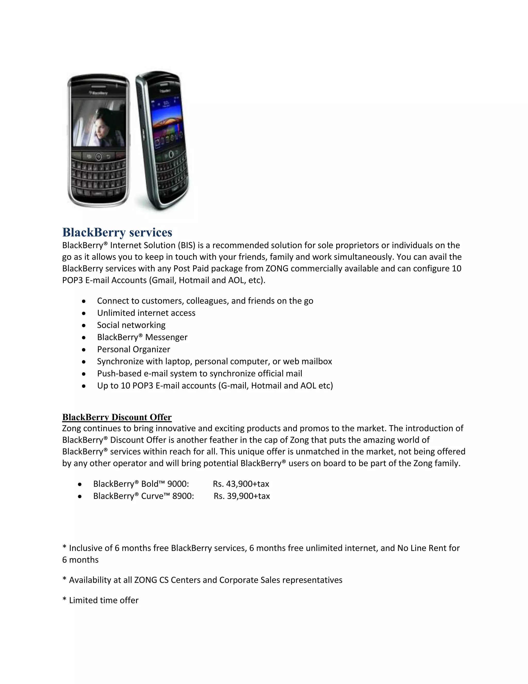 BlackBerry services
BlackBerry® Internet Solution (BIS) is a recommended solution for sole proprietors or individuals on the
go as it allows you to keep in touch with your friends, family and work simultaneously. You can avail the
BlackBerry services with any Post Paid package from ZONG commercially available and can configure 10
POP3 E-mail Accounts (Gmail, Hotmail and AOL, etc).

         Connect to customers, colleagues, and friends on the go
         Unlimited internet access
         Social networking
         BlackBerry® Messenger
         Personal Organizer
         Synchronize with laptop, personal computer, or web mailbox
         Push-based e-mail system to synchronize official mail
         Up to 10 POP3 E-mail accounts (G-mail, Hotmail and AOL etc)


BlackBerry Discount Offer
Zong continues to bring innovative and exciting products and promos to the market. The introduction of
BlackBerry® Discount Offer is another feather in the cap of Zong that puts the amazing world of
BlackBerry® services within reach for all. This unique offer is unmatched in the market, not being offered
by any other operator and will bring potential BlackBerry® users on board to be part of the Zong family.

        BlackBerry® Bold™ 9000:        Rs. 43,900+tax
        BlackBerry® Curve™ 8900:       Rs. 39,900+tax




* Inclusive of 6 months free BlackBerry services, 6 months free unlimited internet, and No Line Rent for
6 months

* Availability at all ZONG CS Centers and Corporate Sales representatives

* Limited time offer
 