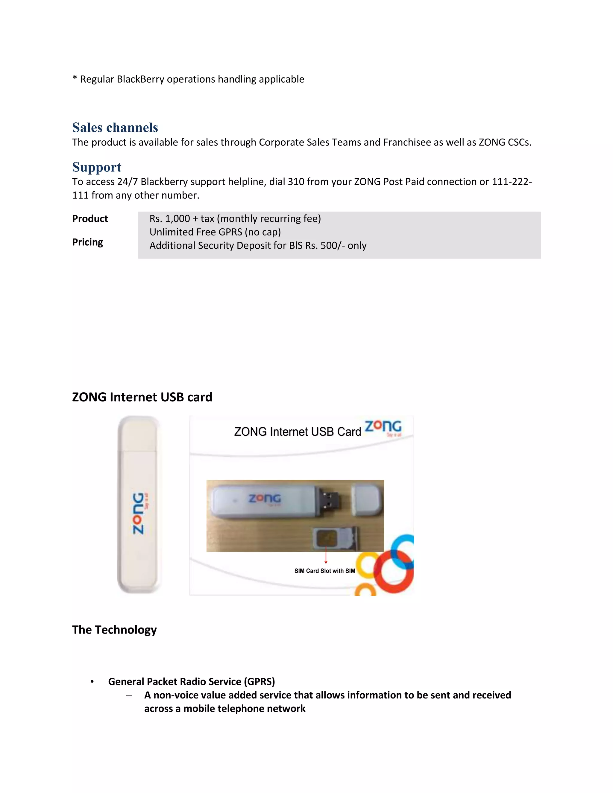 * Regular BlackBerry operations handling applicable



Sales channels
The product is available for sales through Corporate Sales Teams and Franchisee as well as ZONG CSCs.

Support
To access 24/7 Blackberry support helpline, dial 310 from your ZONG Post Paid connection or 111-222-
111 from any other number.

Product           Rs. 1,000 + tax (monthly recurring fee)
                  Unlimited Free GPRS (no cap)
Pricing           Additional Security Deposit for BlS Rs. 500/- only




ZONG Internet USB card

                                     ZONG Internet USB Card




                                                   SIM Card Slot with SIM




The Technology


    •     General Packet Radio Service (GPRS)
             – A non-voice value added service that allows information to be sent and received
                 across a mobile telephone network
 