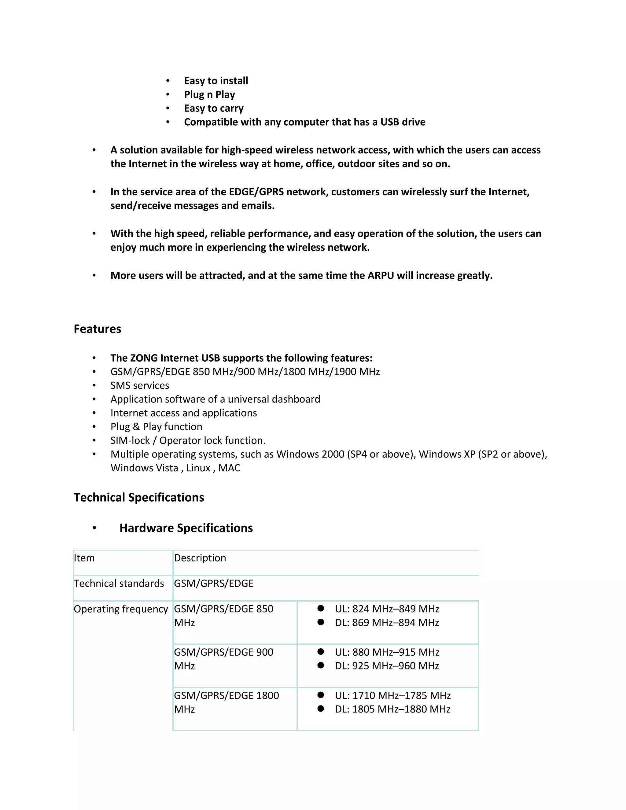 •     Easy to install
                  •     Plug n Play
                  •     Easy to carry
                  •     Compatible with any computer that has a USB drive

   •   A solution available for high-speed wireless network access, with which the users can access
       the Internet in the wireless way at home, office, outdoor sites and so on.

   •   In the service area of the EDGE/GPRS network, customers can wirelessly surf the Internet,
       send/receive messages and emails.

   •   With the high speed, reliable performance, and easy operation of the solution, the users can
       enjoy much more in experiencing the wireless network.

   •   More users will be attracted, and at the same time the ARPU will increase greatly.



Features

   •   The ZONG Internet USB supports the following features:
   •   GSM/GPRS/EDGE 850 MHz/900 MHz/1800 MHz/1900 MHz
   •   SMS services
   •   Application software of a universal dashboard
   •   Internet access and applications
   •   Plug & Play function
   •   SIM-lock / Operator lock function.
   •   Multiple operating systems, such as Windows 2000 (SP4 or above), Windows XP (SP2 or above),
       Windows Vista , Linux , MAC

Technical Specifications

   •    Hardware Specifications

Item                  Description

Technical standards GSM/GPRS/EDGE

Operating frequency GSM/GPRS/EDGE 850               UL: 824 MHz–849 MHz
                    MHz                             DL: 869 MHz–894 MHz

                      GSM/GPRS/EDGE 900             UL: 880 MHz–915 MHz
                      MHz                           DL: 925 MHz–960 MHz

                      GSM/GPRS/EDGE 1800            UL: 1710 MHz–1785 MHz
                      MHz                           DL: 1805 MHz–1880 MHz
 