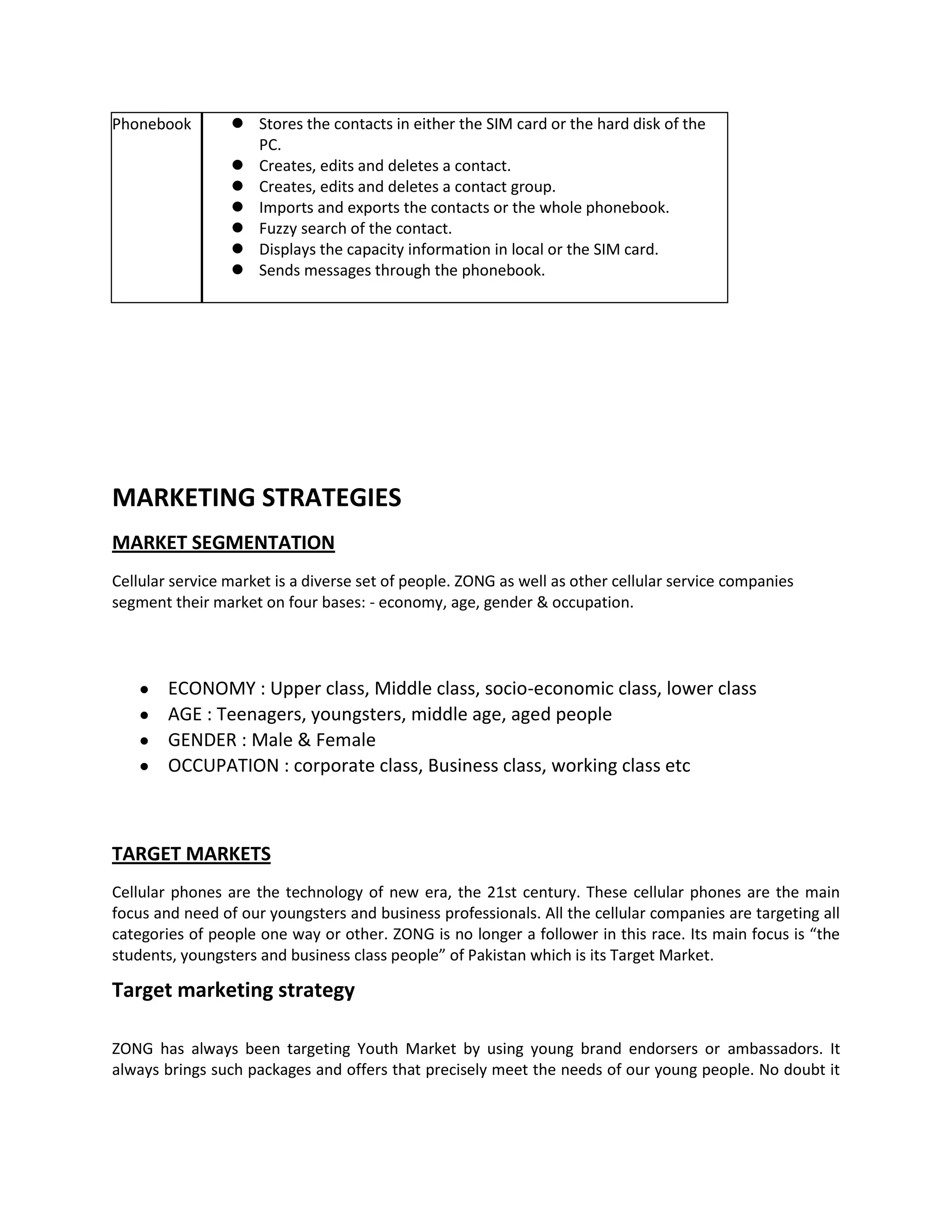 Phonebook         Stores the contacts in either the SIM card or the hard disk of the
                   PC.
                  Creates, edits and deletes a contact.
                  Creates, edits and deletes a contact group.
                  Imports and exports the contacts or the whole phonebook.
                  Fuzzy search of the contact.
                  Displays the capacity information in local or the SIM card.
                  Sends messages through the phonebook.




MARKETING STRATEGIES
MARKET SEGMENTATION
Cellular service market is a diverse set of people. ZONG as well as other cellular service companies
segment their market on four bases: - economy, age, gender & occupation.




        ECONOMY : Upper class, Middle class, socio-economic class, lower class
        AGE : Teenagers, youngsters, middle age, aged people
        GENDER : Male & Female
        OCCUPATION : corporate class, Business class, working class etc



TARGET MARKETS
Cellular phones are the technology of new era, the 21st century. These cellular phones are the main
focus and need of our youngsters and business professionals. All the cellular companies are targeting all
categories of people one way or other. ZONG is no longer a follower in this race. Its main focus is “the
students, youngsters and business class people” of Pakistan which is its Target Market.

Target marketing strategy

ZONG has always been targeting Youth Market by using young brand endorsers or ambassadors. It
always brings such packages and offers that precisely meet the needs of our young people. No doubt it
 