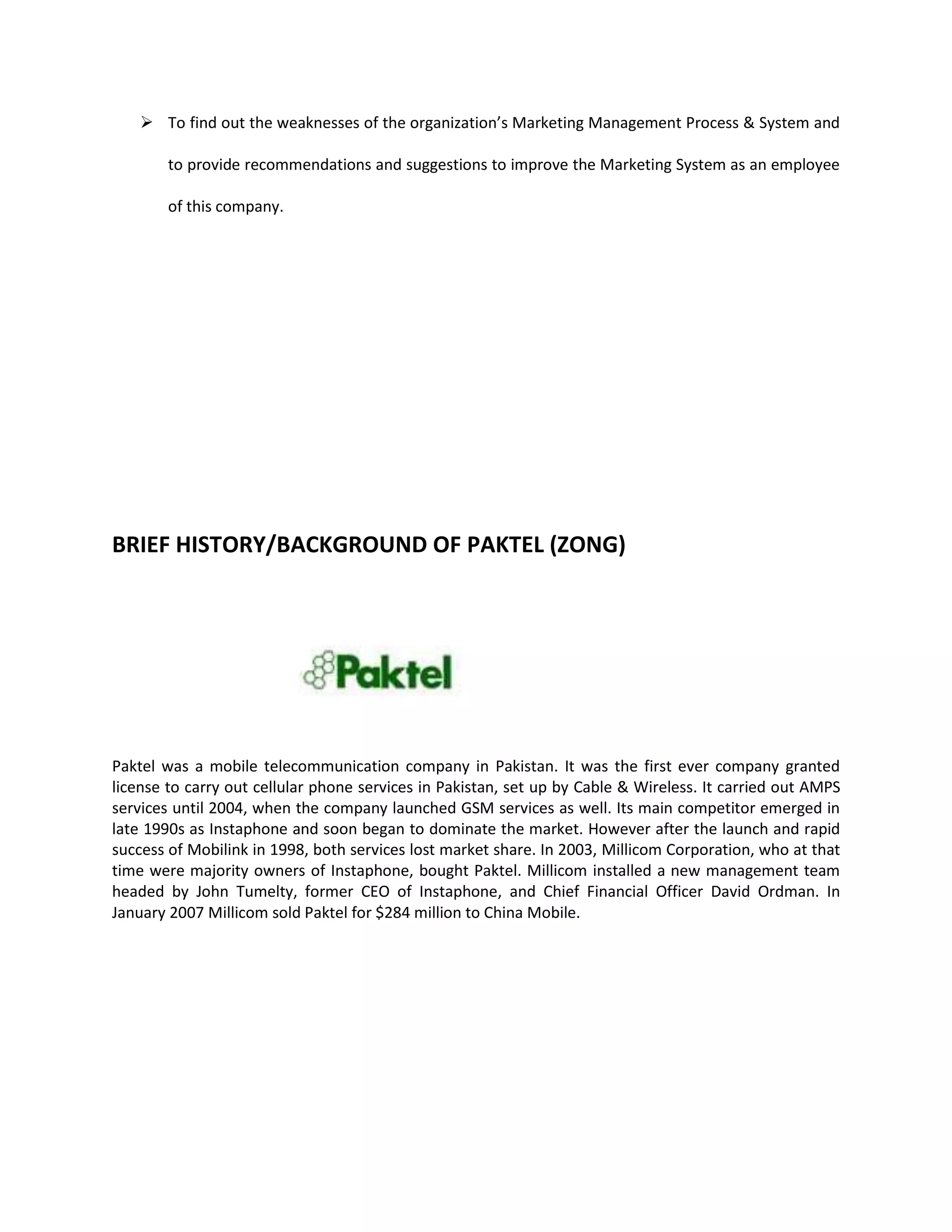  To find out the weaknesses of the organization’s Marketing Management Process & System and

        to provide recommendations and suggestions to improve the Marketing System as an employee

        of this company.




BRIEF HISTORY/BACKGROUND OF PAKTEL (ZONG)




Paktel was a mobile telecommunication company in Pakistan. It was the first ever company granted
license to carry out cellular phone services in Pakistan, set up by Cable & Wireless. It carried out AMPS
services until 2004, when the company launched GSM services as well. Its main competitor emerged in
late 1990s as Instaphone and soon began to dominate the market. However after the launch and rapid
success of Mobilink in 1998, both services lost market share. In 2003, Millicom Corporation, who at that
time were majority owners of Instaphone, bought Paktel. Millicom installed a new management team
headed by John Tumelty, former CEO of Instaphone, and Chief Financial Officer David Ordman. In
January 2007 Millicom sold Paktel for $284 million to China Mobile.
 