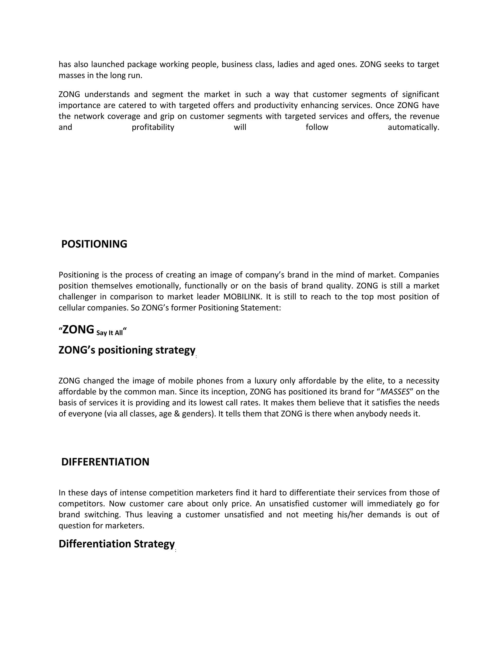 has also launched package working people, business class, ladies and aged ones. ZONG seeks to target
masses in the long run.

ZONG understands and segment the market in such a way that customer segments of significant
importance are catered to with targeted offers and productivity enhancing services. Once ZONG have
the network coverage and grip on customer segments with targeted services and offers, the revenue
and                profitability              will               follow               automatically.




POSITIONING

Positioning is the process of creating an image of company’s brand in the mind of market. Companies
position themselves emotionally, functionally or on the basis of brand quality. ZONG is still a market
challenger in comparison to market leader MOBILINK. It is still to reach to the top most position of
cellular companies. So ZONG’s former Positioning Statement:

“ZONG Say It All“

ZONG’s positioning strategy:

ZONG changed the image of mobile phones from a luxury only affordable by the elite, to a necessity
affordable by the common man. Since its inception, ZONG has positioned its brand for “MASSES” on the
basis of services it is providing and its lowest call rates. It makes them believe that it satisfies the needs
of everyone (via all classes, age & genders). It tells them that ZONG is there when anybody needs it.




DIFFERENTIATION

In these days of intense competition marketers find it hard to differentiate their services from those of
competitors. Now customer care about only price. An unsatisfied customer will immediately go for
brand switching. Thus leaving a customer unsatisfied and not meeting his/her demands is out of
question for marketers.

Differentiation Strategy:
 