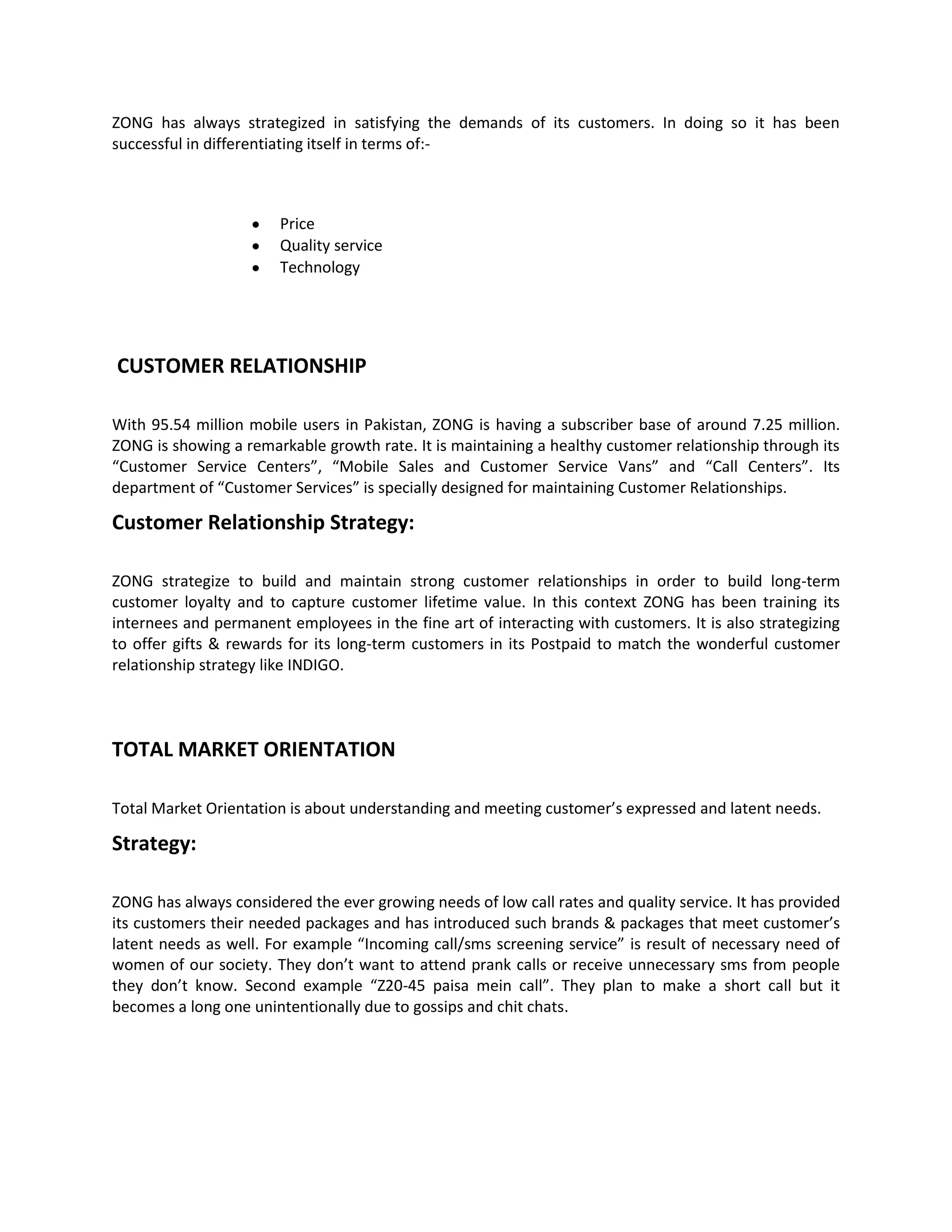 ZONG has always strategized in satisfying the demands of its customers. In doing so it has been
successful in differentiating itself in terms of:-



                       Price
                       Quality service
                       Technology




CUSTOMER RELATIONSHIP

With 95.54 million mobile users in Pakistan, ZONG is having a subscriber base of around 7.25 million.
ZONG is showing a remarkable growth rate. It is maintaining a healthy customer relationship through its
“Customer Service Centers”, “Mobile Sales and Customer Service Vans” and “Call Centers”. Its
department of “Customer Services” is specially designed for maintaining Customer Relationships.

Customer Relationship Strategy:

ZONG strategize to build and maintain strong customer relationships in order to build long-term
customer loyalty and to capture customer lifetime value. In this context ZONG has been training its
internees and permanent employees in the fine art of interacting with customers. It is also strategizing
to offer gifts & rewards for its long-term customers in its Postpaid to match the wonderful customer
relationship strategy like INDIGO.




TOTAL MARKET ORIENTATION

Total Market Orientation is about understanding and meeting customer’s expressed and latent needs.

Strategy:

ZONG has always considered the ever growing needs of low call rates and quality service. It has provided
its customers their needed packages and has introduced such brands & packages that meet customer’s
latent needs as well. For example “Incoming call/sms screening service” is result of necessary need of
women of our society. They don’t want to attend prank calls or receive unnecessary sms from people
they don’t know. Second example “Z20-45 paisa mein call”. They plan to make a short call but it
becomes a long one unintentionally due to gossips and chit chats.
 
