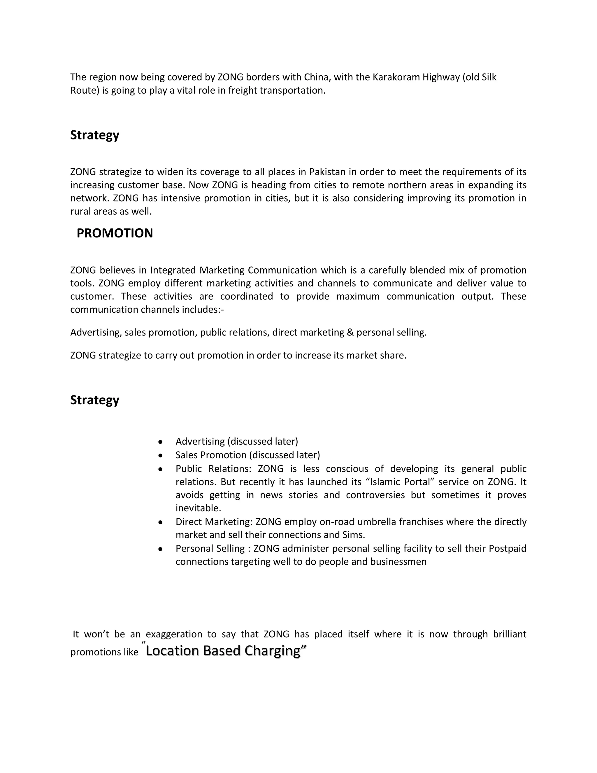 The region now being covered by ZONG borders with China, with the Karakoram Highway (old Silk
Route) is going to play a vital role in freight transportation.



Strategy

ZONG strategize to widen its coverage to all places in Pakistan in order to meet the requirements of its
increasing customer base. Now ZONG is heading from cities to remote northern areas in expanding its
network. ZONG has intensive promotion in cities, but it is also considering improving its promotion in
rural areas as well.

 PROMOTION

ZONG believes in Integrated Marketing Communication which is a carefully blended mix of promotion
tools. ZONG employ different marketing activities and channels to communicate and deliver value to
customer. These activities are coordinated to provide maximum communication output. These
communication channels includes:-

Advertising, sales promotion, public relations, direct marketing & personal selling.

ZONG strategize to carry out promotion in order to increase its market share.



Strategy

                        Advertising (discussed later)
                        Sales Promotion (discussed later)
                        Public Relations: ZONG is less conscious of developing its general public
                        relations. But recently it has launched its “Islamic Portal” service on ZONG. It
                        avoids getting in news stories and controversies but sometimes it proves
                        inevitable.
                        Direct Marketing: ZONG employ on-road umbrella franchises where the directly
                        market and sell their connections and Sims.
                        Personal Selling : ZONG administer personal selling facility to sell their Postpaid
                        connections targeting well to do people and businessmen




It won’t be an exaggeration to say that ZONG has placed itself where it is now through brilliant
               “
promotions like Location Based Charging”
 