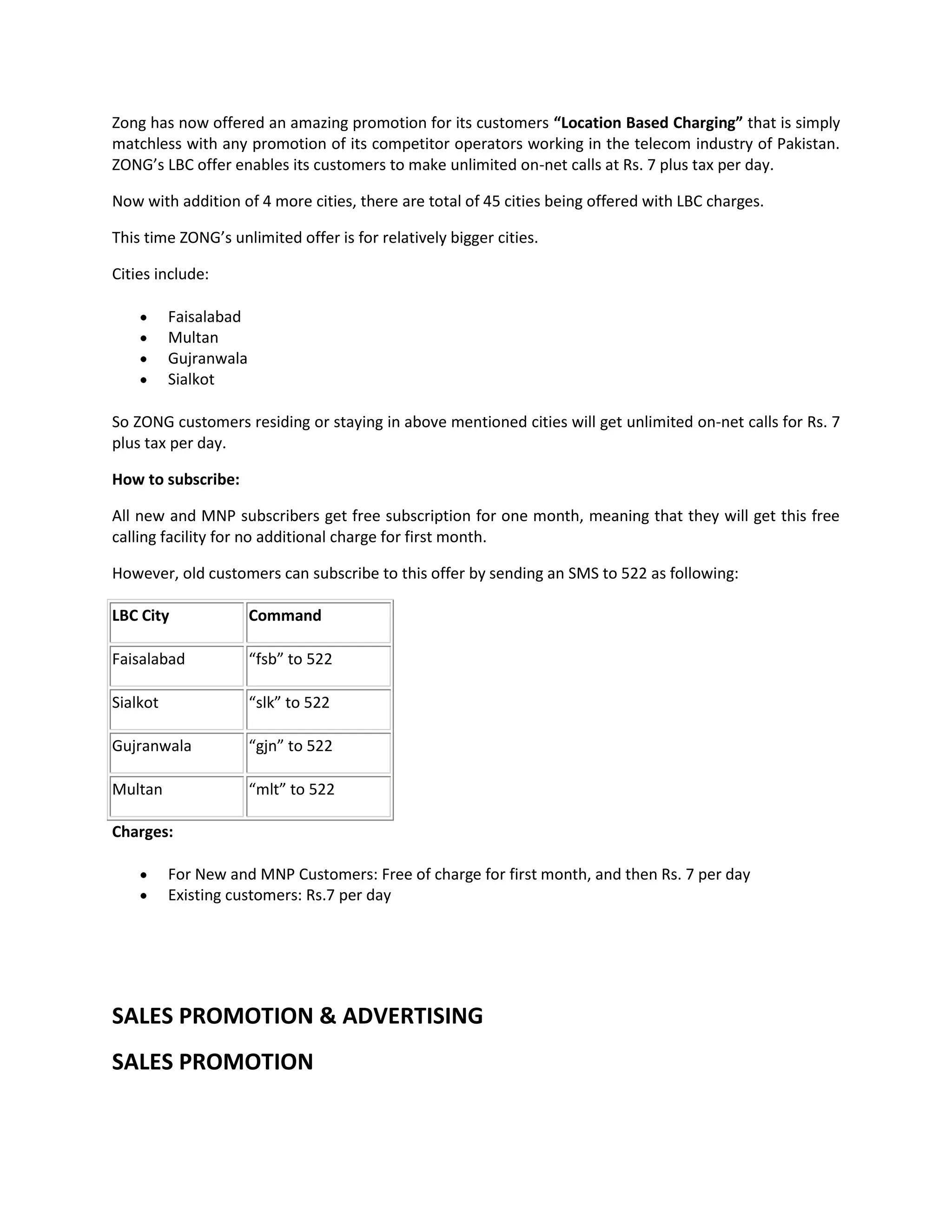 Zong has now offered an amazing promotion for its customers “Location Based Charging” that is simply
matchless with any promotion of its competitor operators working in the telecom industry of Pakistan.
ZONG’s LBC offer enables its customers to make unlimited on-net calls at Rs. 7 plus tax per day.

Now with addition of 4 more cities, there are total of 45 cities being offered with LBC charges.

This time ZONG’s unlimited offer is for relatively bigger cities.

Cities include:

          Faisalabad
          Multan
          Gujranwala
          Sialkot

So ZONG customers residing or staying in above mentioned cities will get unlimited on-net calls for Rs. 7
plus tax per day.

How to subscribe:

All new and MNP subscribers get free subscription for one month, meaning that they will get this free
calling facility for no additional charge for first month.

However, old customers can subscribe to this offer by sending an SMS to 522 as following:

LBC City               Command

Faisalabad             “fsb” to 522

Sialkot                “slk” to 522

Gujranwala             “gjn” to 522

Multan                 “mlt” to 522

Charges:

          For New and MNP Customers: Free of charge for first month, and then Rs. 7 per day
          Existing customers: Rs.7 per day




SALES PROMOTION & ADVERTISING
SALES PROMOTION
 