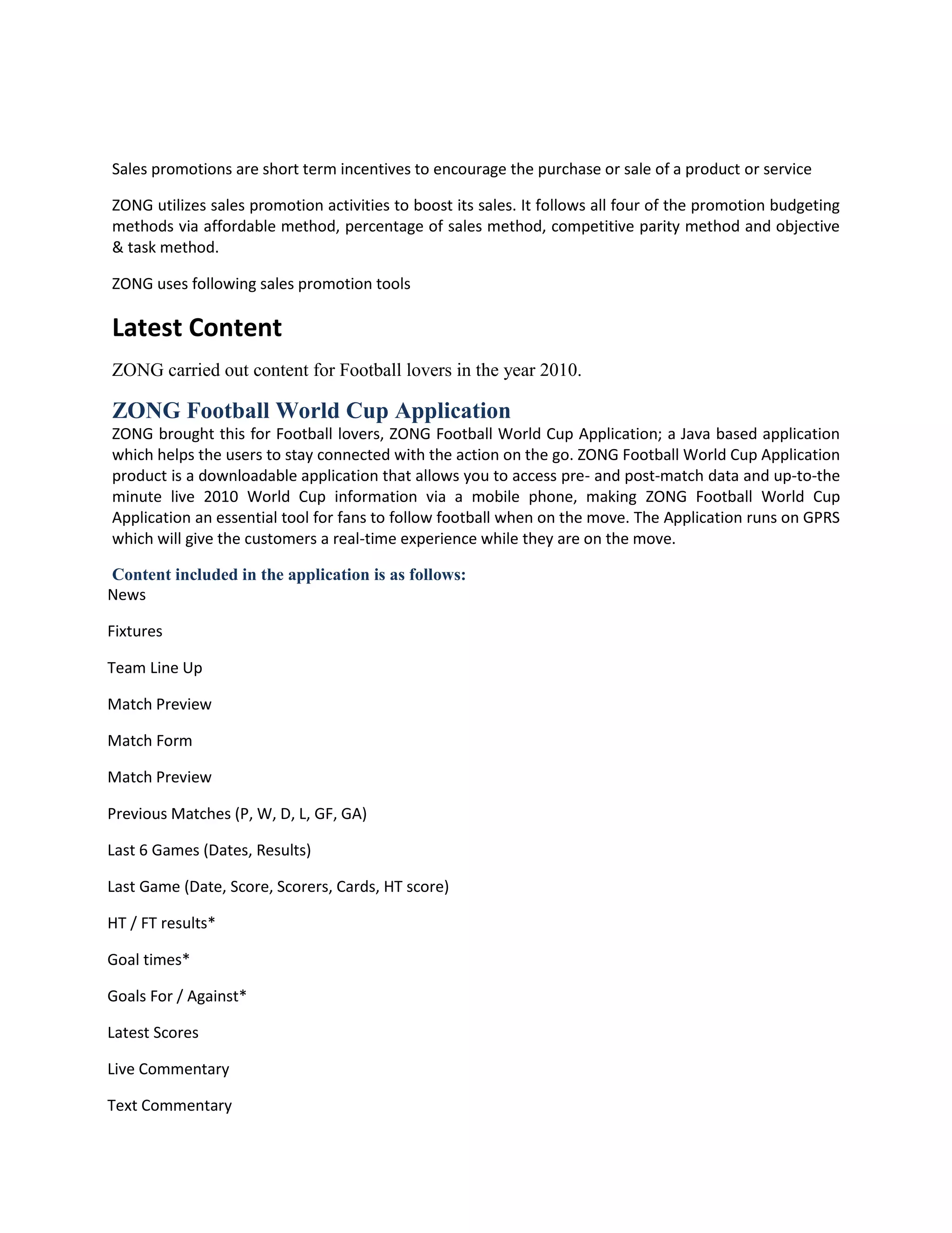 Sales promotions are short term incentives to encourage the purchase or sale of a product or service

ZONG utilizes sales promotion activities to boost its sales. It follows all four of the promotion budgeting
methods via affordable method, percentage of sales method, competitive parity method and objective
& task method.

ZONG uses following sales promotion tools

Latest Content
ZONG carried out content for Football lovers in the year 2010.

ZONG Football World Cup Application
ZONG brought this for Football lovers, ZONG Football World Cup Application; a Java based application
which helps the users to stay connected with the action on the go. ZONG Football World Cup Application
product is a downloadable application that allows you to access pre- and post-match data and up-to-the
minute live 2010 World Cup information via a mobile phone, making ZONG Football World Cup
Application an essential tool for fans to follow football when on the move. The Application runs on GPRS
which will give the customers a real-time experience while they are on the move.

Content included in the application is as follows:
News

Fixtures

Team Line Up

Match Preview

Match Form

Match Preview

Previous Matches (P, W, D, L, GF, GA)

Last 6 Games (Dates, Results)

Last Game (Date, Score, Scorers, Cards, HT score)

HT / FT results*

Goal times*

Goals For / Against*

Latest Scores

Live Commentary

Text Commentary
 
