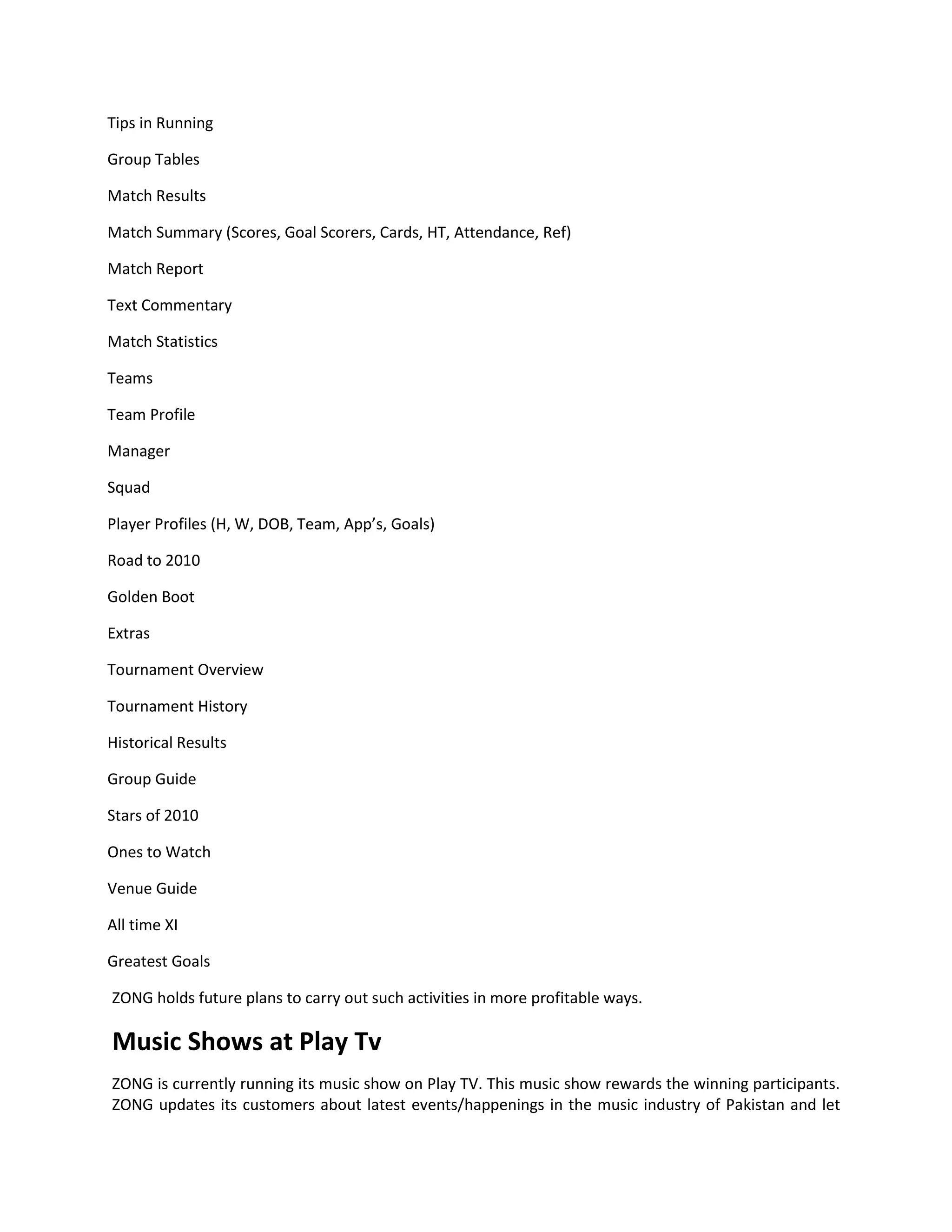 Tips in Running

Group Tables

Match Results

Match Summary (Scores, Goal Scorers, Cards, HT, Attendance, Ref)

Match Report

Text Commentary

Match Statistics

Teams

Team Profile

Manager

Squad

Player Profiles (H, W, DOB, Team, App’s, Goals)

Road to 2010

Golden Boot

Extras

Tournament Overview

Tournament History

Historical Results

Group Guide

Stars of 2010

Ones to Watch

Venue Guide

All time XI

Greatest Goals

ZONG holds future plans to carry out such activities in more profitable ways.

Music Shows at Play Tv
ZONG is currently running its music show on Play TV. This music show rewards the winning participants.
ZONG updates its customers about latest events/happenings in the music industry of Pakistan and let
 