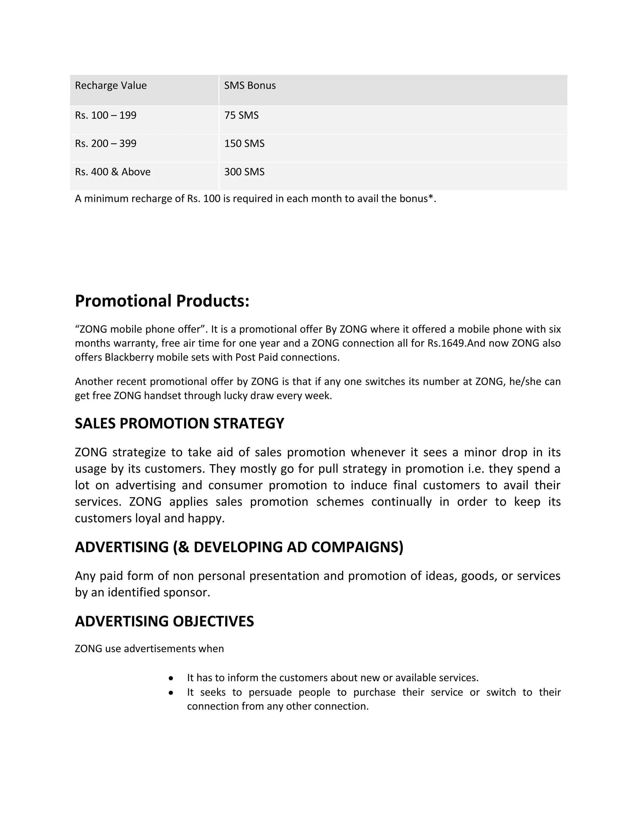 Recharge Value                 SMS Bonus

Rs. 100 – 199                  75 SMS

Rs. 200 – 399                  150 SMS

Rs. 400 & Above                300 SMS

A minimum recharge of Rs. 100 is required in each month to avail the bonus*.




Promotional Products:
“ZONG mobile phone offer”. It is a promotional offer By ZONG where it offered a mobile phone with six
months warranty, free air time for one year and a ZONG connection all for Rs.1649.And now ZONG also
offers Blackberry mobile sets with Post Paid connections.

Another recent promotional offer by ZONG is that if any one switches its number at ZONG, he/she can
get free ZONG handset through lucky draw every week.

SALES PROMOTION STRATEGY
ZONG strategize to take aid of sales promotion whenever it sees a minor drop in its
usage by its customers. They mostly go for pull strategy in promotion i.e. they spend a
lot on advertising and consumer promotion to induce final customers to avail their
services. ZONG applies sales promotion schemes continually in order to keep its
customers loyal and happy.

ADVERTISING (& DEVELOPING AD COMPAIGNS)
Any paid form of non personal presentation and promotion of ideas, goods, or services
by an identified sponsor.

ADVERTISING OBJECTIVES
ZONG use advertisements when

                       It has to inform the customers about new or available services.
                       It seeks to persuade people to purchase their service or switch to their
                       connection from any other connection.
 