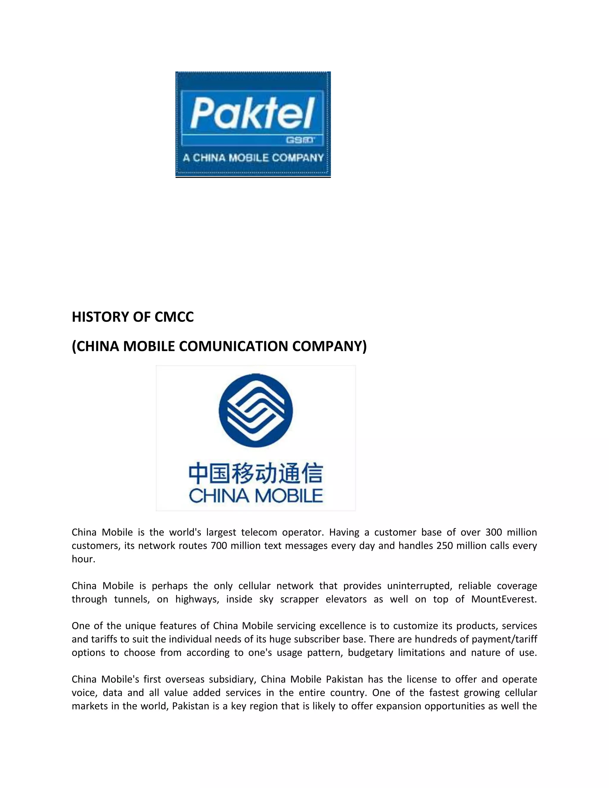 HISTORY OF CMCC
(CHINA MOBILE COMUNICATION COMPANY)




China Mobile is the world's largest telecom operator. Having a customer base of over 300 million
customers, its network routes 700 million text messages every day and handles 250 million calls every
hour.

China Mobile is perhaps the only cellular network that provides uninterrupted, reliable coverage
through tunnels, on highways, inside sky scrapper elevators as well on top of MountEverest.

One of the unique features of China Mobile servicing excellence is to customize its products, services
and tariffs to suit the individual needs of its huge subscriber base. There are hundreds of payment/tariff
options to choose from according to one's usage pattern, budgetary limitations and nature of use.

China Mobile's first overseas subsidiary, China Mobile Pakistan has the license to offer and operate
voice, data and all value added services in the entire country. One of the fastest growing cellular
markets in the world, Pakistan is a key region that is likely to offer expansion opportunities as well the
 