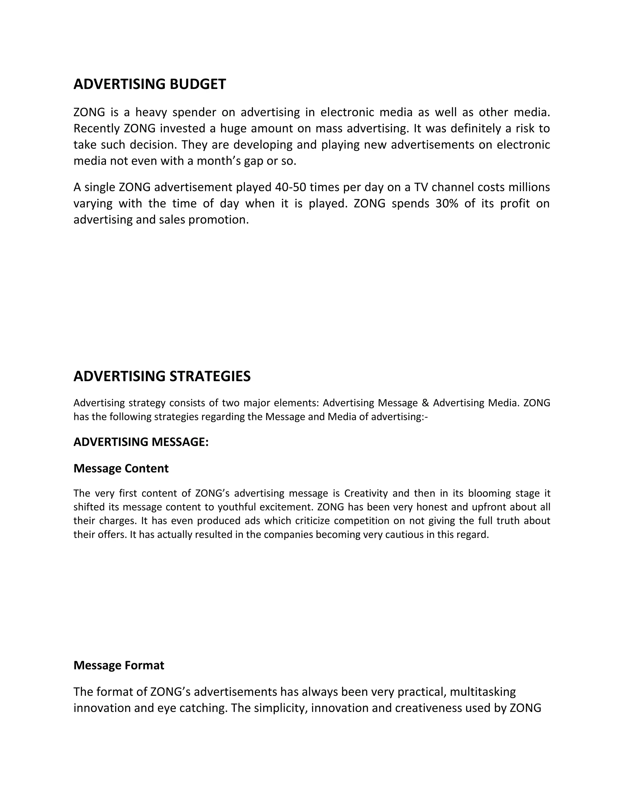 ADVERTISING BUDGET
ZONG is a heavy spender on advertising in electronic media as well as other media.
Recently ZONG invested a huge amount on mass advertising. It was definitely a risk to
take such decision. They are developing and playing new advertisements on electronic
media not even with a month’s gap or so.
A single ZONG advertisement played 40-50 times per day on a TV channel costs millions
varying with the time of day when it is played. ZONG spends 30% of its profit on
advertising and sales promotion.




ADVERTISING STRATEGIES
Advertising strategy consists of two major elements: Advertising Message & Advertising Media. ZONG
has the following strategies regarding the Message and Media of advertising:-

ADVERTISING MESSAGE:

Message Content
The very first content of ZONG’s advertising message is Creativity and then in its blooming stage it
shifted its message content to youthful excitement. ZONG has been very honest and upfront about all
their charges. It has even produced ads which criticize competition on not giving the full truth about
their offers. It has actually resulted in the companies becoming very cautious in this regard.




Message Format

The format of ZONG’s advertisements has always been very practical, multitasking
innovation and eye catching. The simplicity, innovation and creativeness used by ZONG
 