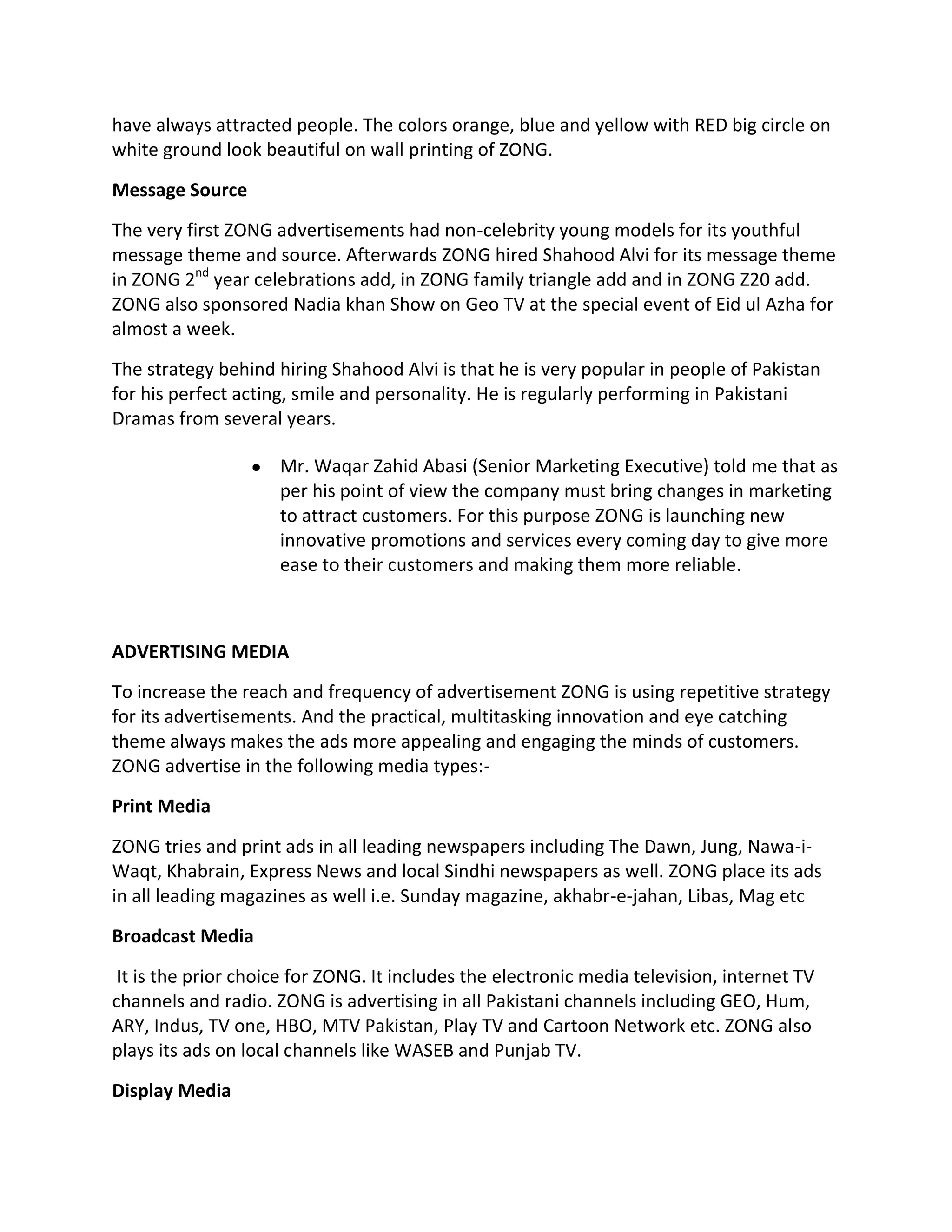 have always attracted people. The colors orange, blue and yellow with RED big circle on
white ground look beautiful on wall printing of ZONG.

Message Source
The very first ZONG advertisements had non-celebrity young models for its youthful
message theme and source. Afterwards ZONG hired Shahood Alvi for its message theme
in ZONG 2nd year celebrations add, in ZONG family triangle add and in ZONG Z20 add.
ZONG also sponsored Nadia khan Show on Geo TV at the special event of Eid ul Azha for
almost a week.

The strategy behind hiring Shahood Alvi is that he is very popular in people of Pakistan
for his perfect acting, smile and personality. He is regularly performing in Pakistani
Dramas from several years.

                     Mr. Waqar Zahid Abasi (Senior Marketing Executive) told me that as
                     per his point of view the company must bring changes in marketing
                     to attract customers. For this purpose ZONG is launching new
                     innovative promotions and services every coming day to give more
                     ease to their customers and making them more reliable.



ADVERTISING MEDIA
To increase the reach and frequency of advertisement ZONG is using repetitive strategy
for its advertisements. And the practical, multitasking innovation and eye catching
theme always makes the ads more appealing and engaging the minds of customers.
ZONG advertise in the following media types:-
Print Media
ZONG tries and print ads in all leading newspapers including The Dawn, Jung, Nawa-i-
Waqt, Khabrain, Express News and local Sindhi newspapers as well. ZONG place its ads
in all leading magazines as well i.e. Sunday magazine, akhabr-e-jahan, Libas, Mag etc
Broadcast Media
 It is the prior choice for ZONG. It includes the electronic media television, internet TV
channels and radio. ZONG is advertising in all Pakistani channels including GEO, Hum,
ARY, Indus, TV one, HBO, MTV Pakistan, Play TV and Cartoon Network etc. ZONG also
plays its ads on local channels like WASEB and Punjab TV.
Display Media
 