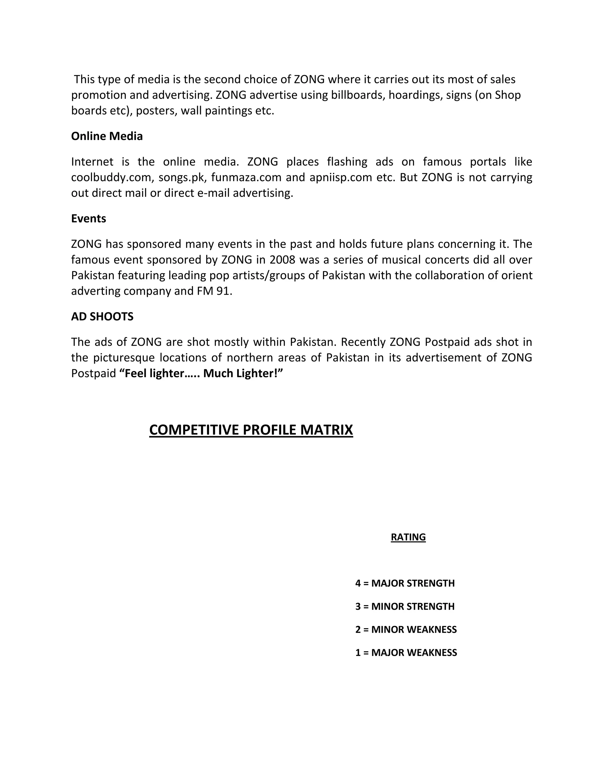 This type of media is the second choice of ZONG where it carries out its most of sales
promotion and advertising. ZONG advertise using billboards, hoardings, signs (on Shop
boards etc), posters, wall paintings etc.
Online Media
Internet is the online media. ZONG places flashing ads on famous portals like
coolbuddy.com, songs.pk, funmaza.com and apniisp.com etc. But ZONG is not carrying
out direct mail or direct e-mail advertising.
Events
ZONG has sponsored many events in the past and holds future plans concerning it. The
famous event sponsored by ZONG in 2008 was a series of musical concerts did all over
Pakistan featuring leading pop artists/groups of Pakistan with the collaboration of orient
adverting company and FM 91.
AD SHOOTS
The ads of ZONG are shot mostly within Pakistan. Recently ZONG Postpaid ads shot in
the picturesque locations of northern areas of Pakistan in its advertisement of ZONG
Postpaid “Feel lighter….. Much Lighter!”



               COMPETITIVE PROFILE MATRIX




                                                              RATING



                                                       4 = MAJOR STRENGTH

                                                       3 = MINOR STRENGTH

                                                       2 = MINOR WEAKNESS

                                                       1 = MAJOR WEAKNESS
 
