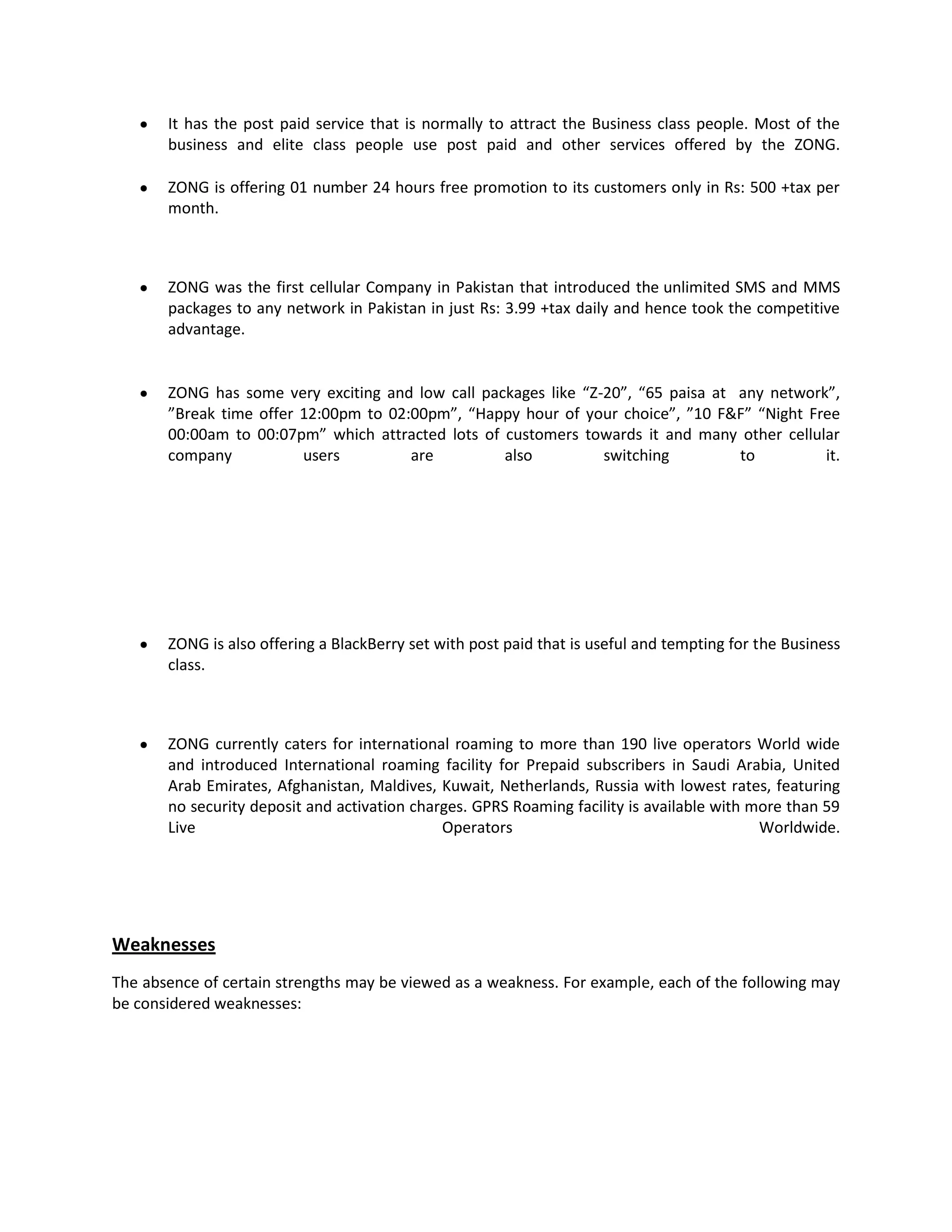 It has the post paid service that is normally to attract the Business class people. Most of the
       business and elite class people use post paid and other services offered by the ZONG.

       ZONG is offering 01 number 24 hours free promotion to its customers only in Rs: 500 +tax per
       month.



       ZONG was the first cellular Company in Pakistan that introduced the unlimited SMS and MMS
       packages to any network in Pakistan in just Rs: 3.99 +tax daily and hence took the competitive
       advantage.


       ZONG has some very exciting and low call packages like “Z-20”, “65 paisa at any network”,
       ”Break time offer 12:00pm to 02:00pm”, “Happy hour of your choice”, ”10 F&F” “Night Free
       00:00am to 00:07pm” which attracted lots of customers towards it and many other cellular
       company           users         are         also          switching         to         it.




       ZONG is also offering a BlackBerry set with post paid that is useful and tempting for the Business
       class.



       ZONG currently caters for international roaming to more than 190 live operators World wide
       and introduced International roaming facility for Prepaid subscribers in Saudi Arabia, United
       Arab Emirates, Afghanistan, Maldives, Kuwait, Netherlands, Russia with lowest rates, featuring
       no security deposit and activation charges. GPRS Roaming facility is available with more than 59
       Live                                   Operators                                     Worldwide.




Weaknesses
The absence of certain strengths may be viewed as a weakness. For example, each of the following may
be considered weaknesses:
 