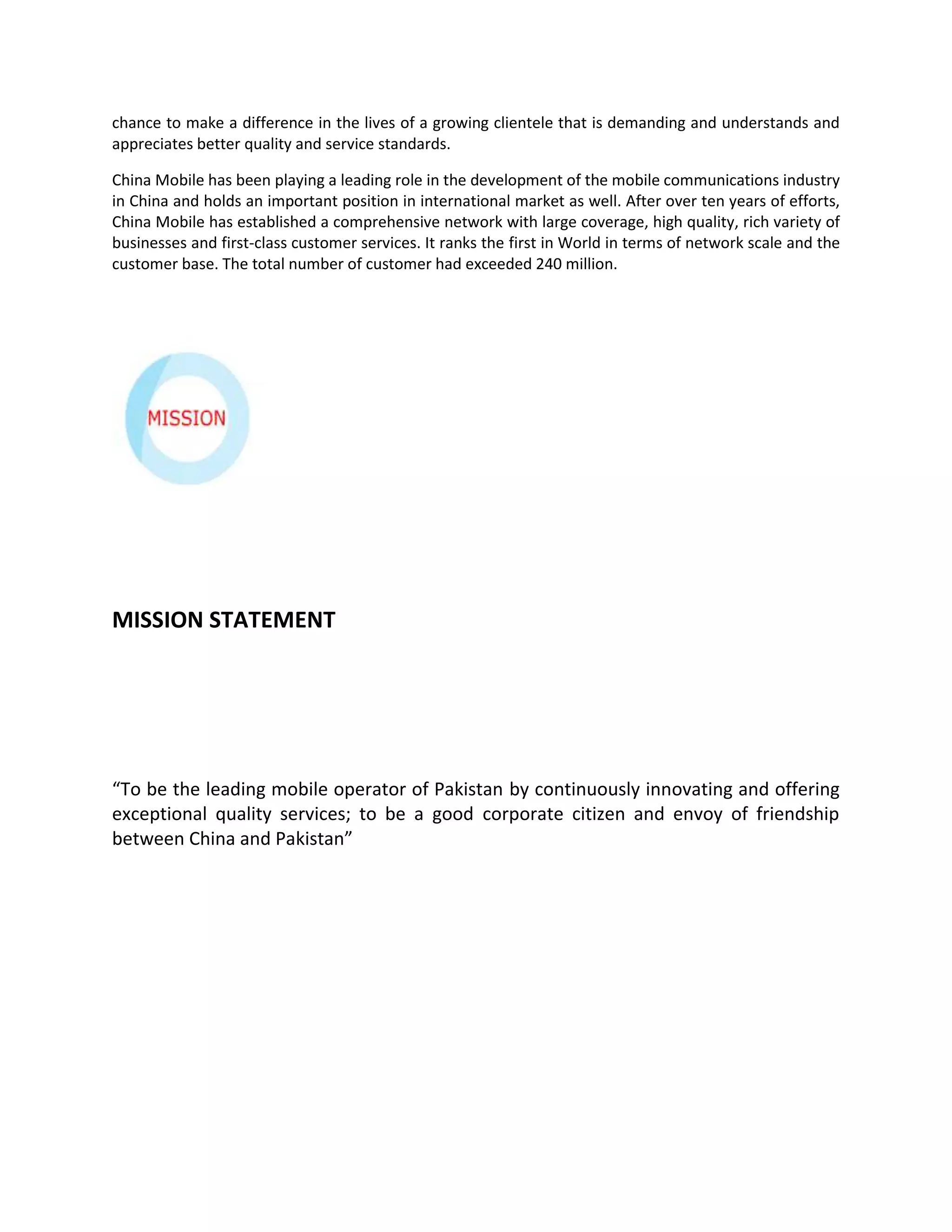 chance to make a difference in the lives of a growing clientele that is demanding and understands and
appreciates better quality and service standards.

China Mobile has been playing a leading role in the development of the mobile communications industry
in China and holds an important position in international market as well. After over ten years of efforts,
China Mobile has established a comprehensive network with large coverage, high quality, rich variety of
businesses and first-class customer services. It ranks the first in World in terms of network scale and the
customer base. The total number of customer had exceeded 240 million.




MISSION STATEMENT




“To be the leading mobile operator of Pakistan by continuously innovating and offering
exceptional quality services; to be a good corporate citizen and envoy of friendship
between China and Pakistan”
 