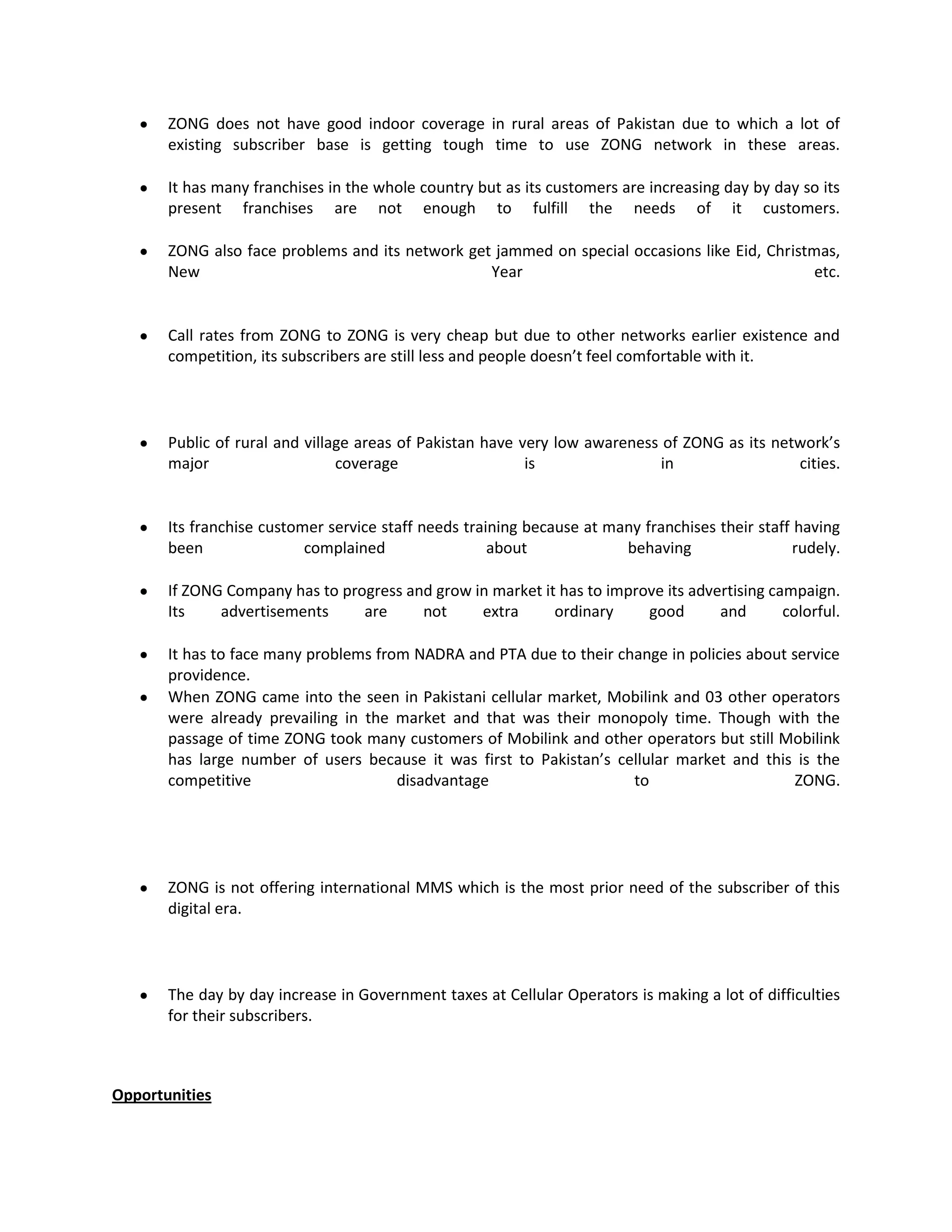 ZONG does not have good indoor coverage in rural areas of Pakistan due to which a lot of
       existing subscriber base is getting tough time to use ZONG network in these areas.

       It has many franchises in the whole country but as its customers are increasing day by day so its
       present franchises are not enough to fulfill the needs of it customers.

       ZONG also face problems and its network get jammed on special occasions like Eid, Christmas,
       New                                        Year                                          etc.


       Call rates from ZONG to ZONG is very cheap but due to other networks earlier existence and
       competition, its subscribers are still less and people doesn’t feel comfortable with it.




       Public of rural and village areas of Pakistan have very low awareness of ZONG as its network’s
       major                    coverage                   is                in                cities.


       Its franchise customer service staff needs training because at many franchises their staff having
       been                complained                 about             behaving                  rudely.

       If ZONG Company has to progress and grow in market it has to improve its advertising campaign.
       Its    advertisements     are     not     extra      ordinary     good       and       colorful.

       It has to face many problems from NADRA and PTA due to their change in policies about service
       providence.
       When ZONG came into the seen in Pakistani cellular market, Mobilink and 03 other operators
       were already prevailing in the market and that was their monopoly time. Though with the
       passage of time ZONG took many customers of Mobilink and other operators but still Mobilink
       has large number of users because it was first to Pakistan’s cellular market and this is the
       competitive                     disadvantage                   to                      ZONG.




       ZONG is not offering international MMS which is the most prior need of the subscriber of this
       digital era.




       The day by day increase in Government taxes at Cellular Operators is making a lot of difficulties
       for their subscribers.



Opportunities
 