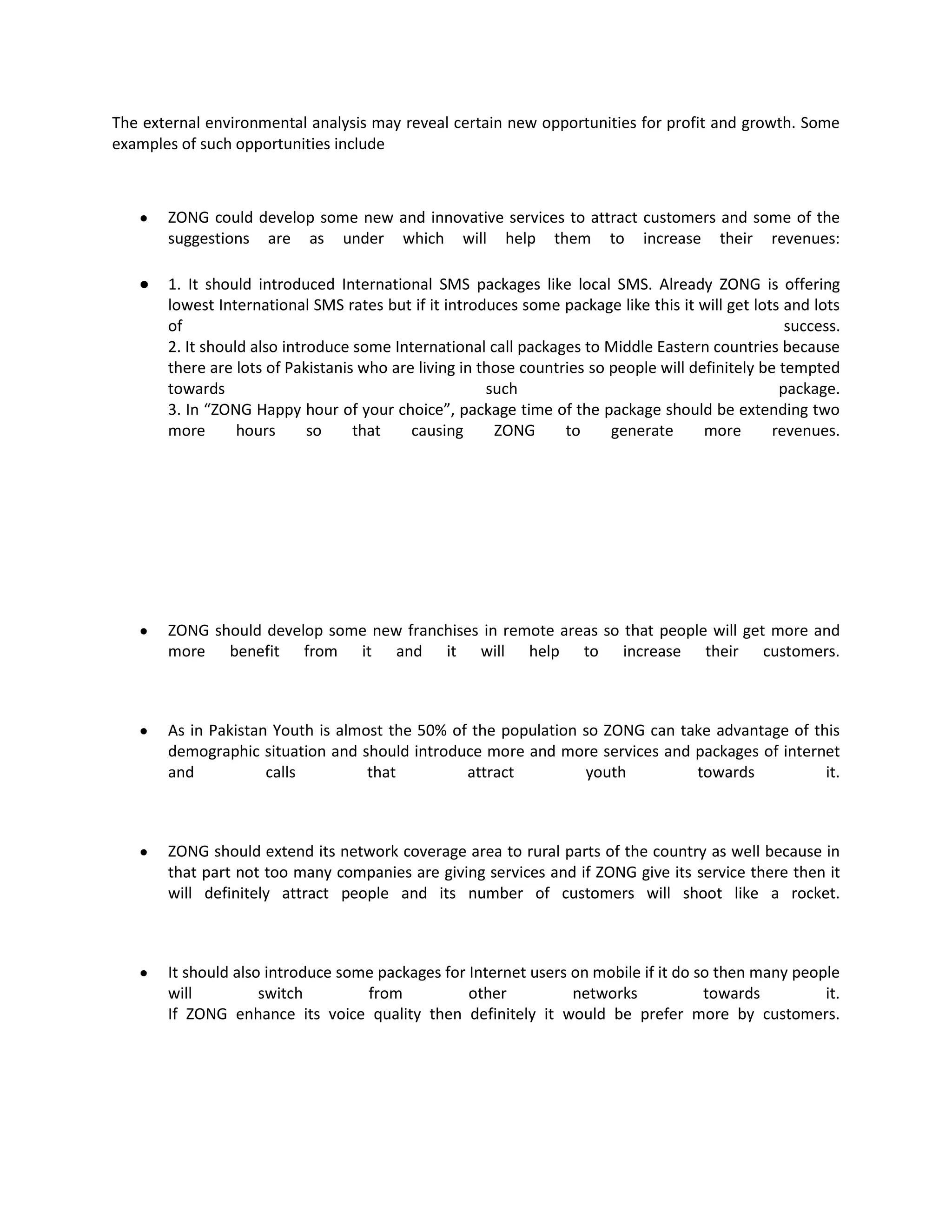 The external environmental analysis may reveal certain new opportunities for profit and growth. Some
examples of such opportunities include



       ZONG could develop some new and innovative services to attract customers and some of the
       suggestions are as under which will help them to increase their revenues:

       1. It should introduced International SMS packages like local SMS. Already ZONG is offering
       lowest International SMS rates but if it introduces some package like this it will get lots and lots
       of                                                                                           success.
       2. It should also introduce some International call packages to Middle Eastern countries because
       there are lots of Pakistanis who are living in those countries so people will definitely be tempted
       towards                                         such                                        package.
       3. In “ZONG Happy hour of your choice”, package time of the package should be extending two
       more       hours      so    that    causing      ZONG      to     generate      more       revenues.




       ZONG should develop some new franchises in remote areas so that people will get more and
       more benefit from it and it will help to increase their customers.



       As in Pakistan Youth is almost the 50% of the population so ZONG can take advantage of this
       demographic situation and should introduce more and more services and packages of internet
       and           calls         that         attract         youth         towards           it.



       ZONG should extend its network coverage area to rural parts of the country as well because in
       that part not too many companies are giving services and if ZONG give its service there then it
       will definitely attract people and its number of customers will shoot like a rocket.



       It should also introduce some packages for Internet users on mobile if it do so then many people
       will          switch        from           other          networks            towards         it.
       If ZONG enhance its voice quality then definitely it would be prefer more by customers.
 