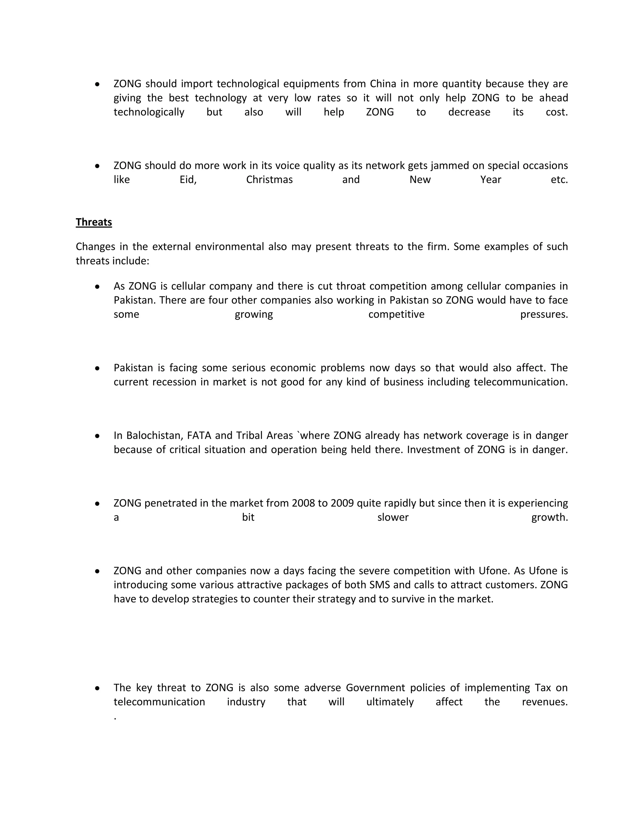 ZONG should import technological equipments from China in more quantity because they are
          giving the best technology at very low rates so it will not only help ZONG to be ahead
          technologically   but     also   will   help     ZONG      to    decrease    its   cost.



          ZONG should do more work in its voice quality as its network gets jammed on special occasions
          like        Eid,        Christmas              and           New          Year            etc.


Threats

Changes in the external environmental also may present threats to the firm. Some examples of such
threats include:

          As ZONG is cellular company and there is cut throat competition among cellular companies in
          Pakistan. There are four other companies also working in Pakistan so ZONG would have to face
          some                      growing                   competitive                   pressures.



          Pakistan is facing some serious economic problems now days so that would also affect. The
          current recession in market is not good for any kind of business including telecommunication.



          In Balochistan, FATA and Tribal Areas `where ZONG already has network coverage is in danger
          because of critical situation and operation being held there. Investment of ZONG is in danger.



          ZONG penetrated in the market from 2008 to 2009 quite rapidly but since then it is experiencing
          a                        bit                        slower                             growth.



          ZONG and other companies now a days facing the severe competition with Ufone. As Ufone is
          introducing some various attractive packages of both SMS and calls to attract customers. ZONG
          have to develop strategies to counter their strategy and to survive in the market.




          The key threat to ZONG is also some adverse Government policies of implementing Tax on
          telecommunication    industry    that   will   ultimately    affect    the    revenues.
          .
 