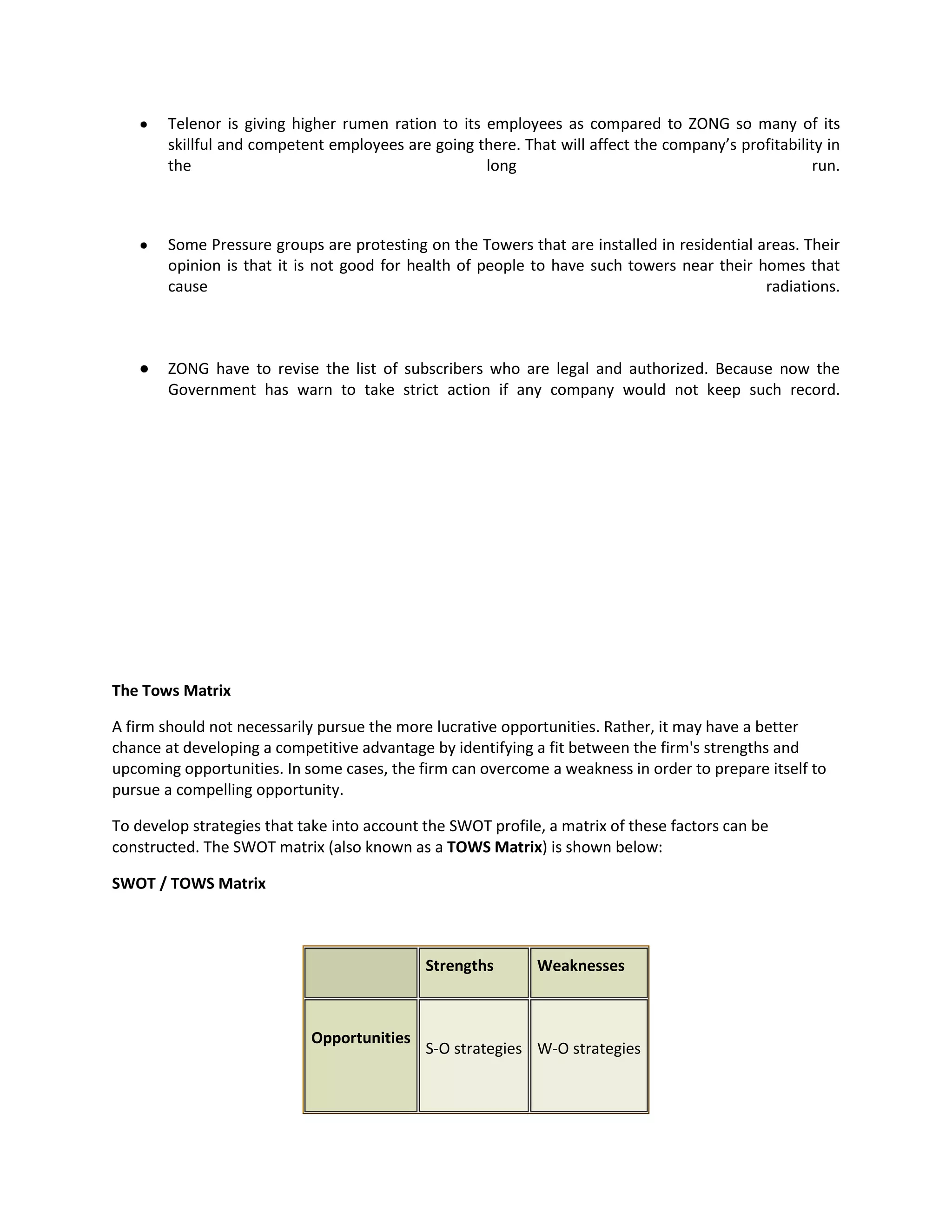 Telenor is giving higher rumen ration to its employees as compared to ZONG so many of its
        skillful and competent employees are going there. That will affect the company’s profitability in
        the                                          long                                           run.



        Some Pressure groups are protesting on the Towers that are installed in residential areas. Their
        opinion is that it is not good for health of people to have such towers near their homes that
        cause                                                                                radiations.



        ZONG have to revise the list of subscribers who are legal and authorized. Because now the
        Government has warn to take strict action if any company would not keep such record.




The Tows Matrix

A firm should not necessarily pursue the more lucrative opportunities. Rather, it may have a better
chance at developing a competitive advantage by identifying a fit between the firm's strengths and
upcoming opportunities. In some cases, the firm can overcome a weakness in order to prepare itself to
pursue a compelling opportunity.

To develop strategies that take into account the SWOT profile, a matrix of these factors can be
constructed. The SWOT matrix (also known as a TOWS Matrix) is shown below:

SWOT / TOWS Matrix



                                             Strengths       Weaknesses



                            Opportunities
                                             S-O strategies W-O strategies
 