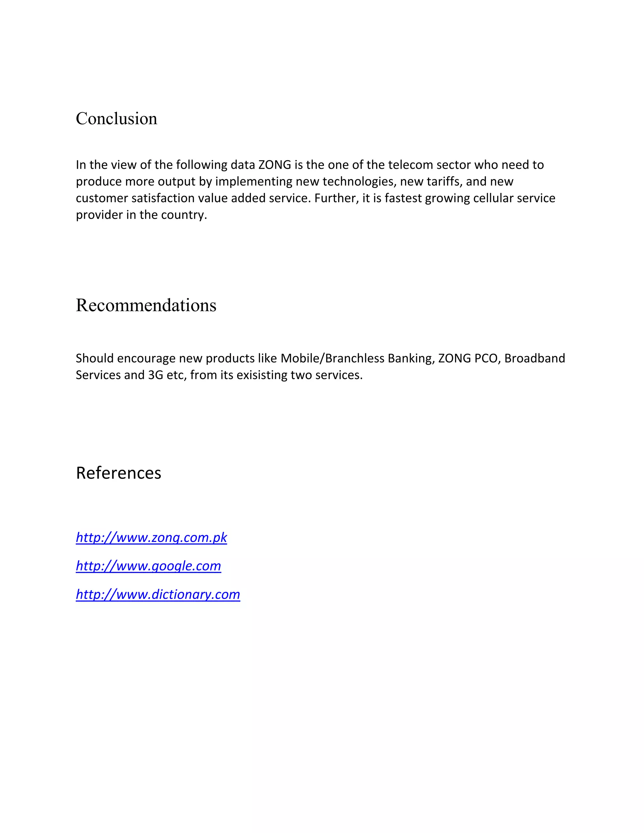 Conclusion

In the view of the following data ZONG is the one of the telecom sector who need to
produce more output by implementing new technologies, new tariffs, and new
customer satisfaction value added service. Further, it is fastest growing cellular service
provider in the country.




Recommendations

Should encourage new products like Mobile/Branchless Banking, ZONG PCO, Broadband
Services and 3G etc, from its exisisting two services.




References


http://www.zong.com.pk
http://www.google.com
http://www.dictionary.com
 