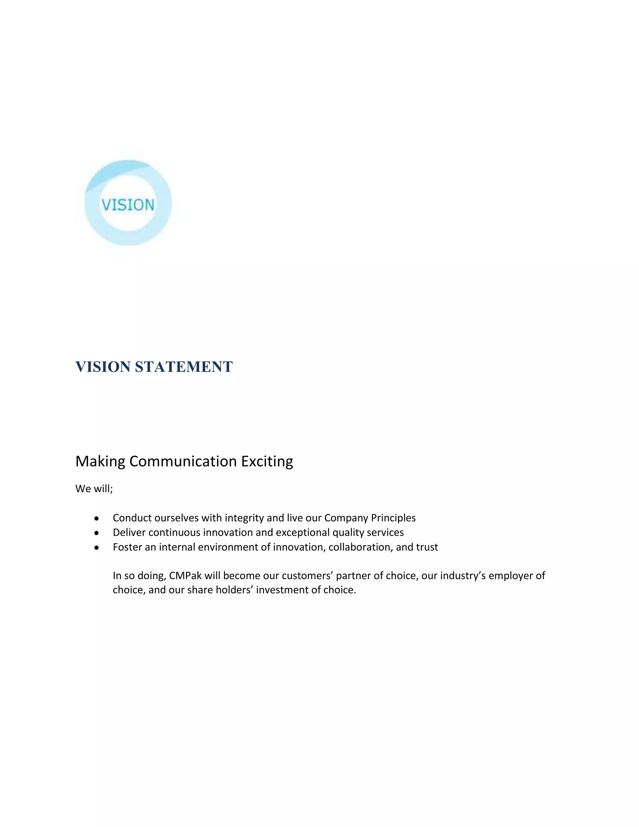 VISION STATEMENT




Making Communication Exciting
We will;

       Conduct ourselves with integrity and live our Company Principles
       Deliver continuous innovation and exceptional quality services
       Foster an internal environment of innovation, collaboration, and trust

       In so doing, CMPak will become our customers’ partner of choice, our industry’s employer of
       choice, and our share holders’ investment of choice.
 
