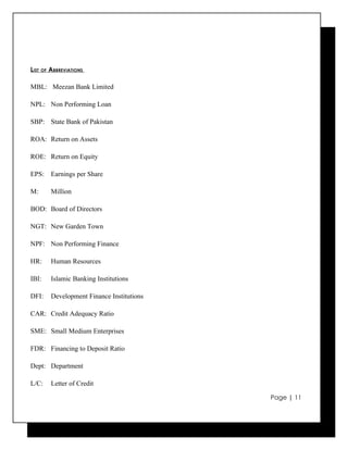 LIST   OF   ABBREVIATIONS

MBL: Meezan Bank Limited

NPL: Non Performing Loan

SBP: State Bank of Pakistan

ROA: Return on Assets

ROE: Return on Equity

EPS: Earnings per Share

M:          Million

BOD: Board of Directors

NGT: New Garden Town

NPF: Non Performing Finance

HR:         Human Resources

IBI:        Islamic Banking Institutions

DFI:        Development Finance Institutions

CAR: Credit Adequacy Ratio

SME: Small Medium Enterprises

FDR: Financing to Deposit Ratio

Dept: Department

L/C:        Letter of Credit

                                               Page | 11
 