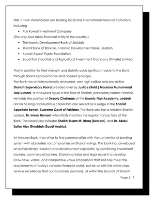 MBL’s main shareholders are leading local and international financial institutions
including
   •   Pak Kuwait Investment Company
(The only AAA rated financial entity in the country,)
   •   The Islamic Development Bank of Jeddah
   •   Shamil Bank of Bahrain, > Islamic Development Bank, Jeddah
   •   Kuwait Awqaf Public Foundation
   •   Saudi Pak Industrial and Agricultural Investment Company (Private) Limited.


That in addition to their strength and stability adds significant value to the Bank
through Board Representation and applied synergies.
The Bank has an internationally renowned, very high caliber and pro-active
Shariah Supervisory Board presided over by Justice (Retd.) Maulana Muhammad
Taqi Usmani, a renowned figure in the field of Shariah, particularly Islamic Finance.
He holds the position of Deputy Chairman at the Islamic Fiqh Academy, Jeddah
and in his long and illustrious career has also served as a Judge in the Shariat
Appellate Bench, Supreme Court of Pakistan. The Bank also has a resident Shariah
advisor, Dr. Imran Usmani, who strictly monitors the regular transactions of the
Bank. The board also includes Sheikh Essam M. Ishaq (Bahrain), and Dr. Abdul
Sattar Abu Ghuddah (Saudi Arabia).


At Meezan Bank, they strive to find commonalties with the conventional banking
system with absolutely no compromise on Shariah rulings. The bank has developed
an extraordinary research and development capability by combining investment
bankers, commercial bankers, Shariah scholars and legal experts to develop
innovative, viable, and competitive value propositions that not only meet the
requirements of today's complex financial world, but do so with the world-class
service excellence that our customers demand, all within the bounds of Shariah.

                                                                            Page | 17
 
