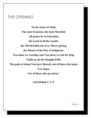 THE OPENING

                  ‘In the name of Allah,
          The most Gracious, the most Merciful.
                All praise be to God alone,
                the Lord of all the worlds,
         the All-Merciful, the Ever Mercy-giving,
           the Master of the Day of Judgment.
  You alone we worship, and You alone we ask for help.
              Guide us on the Straight Path,
The path of whom You have blessed, not of those who incur
                       You anger,
               Nor of those who go astray.’


                   (Al-Fatihah 1: 1-7)




                                                    Page | 4
 