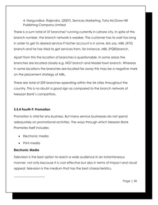 4. Nargundkar, Rajendra. (2007). Services Marketing, Tata McGraw Hill
         Publishing Company Limited

There is a sum total of 37 branches5 running currently in Lahore city. In spite of this
branch number, the branch network is weaker. The customer has to wait too long
in order to get its desired service if his/her account is in some, lets say, MBL (XYZ)
branch and he has tried to get services from, for instance, MBL (PQR)branch.

Apart from this the location of branches is questionable. In some areas the
branches are located closely e.g. NGT branch and Model town branch. Whereas
in some locations the branches are located far away this may be a negative mark
on the placement strategy of MBL.

There are total of 209 branches operating within the 54 cities throughout the
country. This is no doubt a good sign as compared to the branch network of
Meezan Bank’s competitors.



3.5.4 Fourth P: Promotion

Promotion is vital for any business. But many service businesses do not spend
adequately on promotional activities. The ways through which Meezan Bank
Promotes itself includes:

    •    Electronic media

    •    Print media

Electronic Media

Television is the best option to reach a wide audience in an instantaneous
manner, not only because it is cost effective but also in terms of impact and visual
appeal, television is the medium that has the best characteristics.

------------------------------
                                                                              Page | 50
 