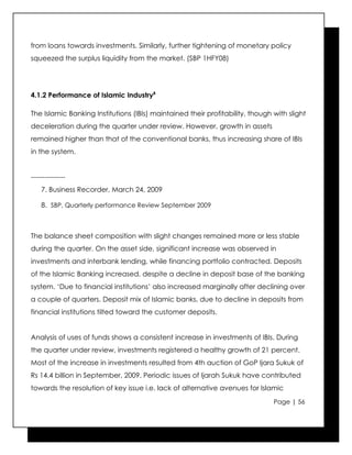 from loans towards investments. Similarly, further tightening of monetary policy
squeezed the surplus liquidity from the market. (SBP 1HFY08)




4.1.2 Performance of Islamic Industry8

The Islamic Banking Institutions (IBIs) maintained their profitability, though with slight
deceleration during the quarter under review. However, growth in assets
remained higher than that of the conventional banks, thus increasing share of IBIs
in the system.


---------------
    7. Business Recorder, March 24, 2009

    8. SBP, Quarterly performance Review September 2009



The balance sheet composition with slight changes remained more or less stable
during the quarter. On the asset side, significant increase was observed in
investments and interbank lending, while financing portfolio contracted. Deposits
of the Islamic Banking increased, despite a decline in deposit base of the banking
system. ‘Due to financial institutions’ also increased marginally after declining over
a couple of quarters. Deposit mix of Islamic banks, due to decline in deposits from
financial institutions tilted toward the customer deposits.


Analysis of uses of funds shows a consistent increase in investments of IBIs. During
the quarter under review, investments registered a healthy growth of 21 percent.
Most of the increase in investments resulted from 4th auction of GoP Ijara Sukuk of
Rs 14.4 billion in September, 2009. Periodic issues of Ijarah Sukuk have contributed
towards the resolution of key issue i.e. lack of alternative avenues for Islamic
                                                                               Page | 56
 