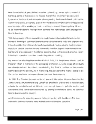 Few decades back, people had no other option to go for except commercial
banking. Some of the reasons for this are that at that time many people were
ignorant of the Islamic values n principles regarding the interest –fixed- paid by the
commercial banks. Secondly, even if they had any information or knowledge and
exposure about the working of banks and the commercial banking they still had
to do their transactions through them as there was not a single bank engaged in
Islamic banking.

With the passage of time many Islamic and shariah scholars laid fatwah on the
mode of working of commercial banks and considered the fixed rate of profit and
interest paid by them Haram (unlawful, prohibited). Today, due to the increased
exposure, people are much more inclined to invest or deposit their money in the
banks who are engaged in the Islamic banking. Due to this many banks has taken
initiative to open the branches conducting Islamic banking.

My reason for selecting Meezan bank is that, firstly, it is the pioneer Islamic bank in
Pakistan which is formed on the principles of shariah. A wide range of products
are developed and launched consolidating the Bank’s position as the premier
Islamic Bank of the country. As in marketing, the pioneer in the market is said to be
the market leader as more people are aware of the company

In 2001, The Shariah Supervisory Board was established at Meezan Bank led by
Justice (Retd.) Muhammad Taqi Usmani as chairman. State Bank of Pakistan sets
criteria for establishment of Islamic commercial banks in private sector and
subsidiaries and stand-alone branches by existing commercial banks to conduct
Islamic banking in the country.

Another reason for selecting Meezan is its connection with the Quran. The term
Meezan is derived from the word Al-Meezan which means balance.



                                                                            Page | 65
 