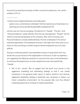 financial and operational analysis of MBL is somewhat satisfactory. The careful
analysis of 7P’s of

--------------------

12. http://www.insightintodiversity.com/index.php?
    option=com_content&view=article&id=120:the-importance-of-internships-in-a-
    declining-economy-&catid=50:april-2009-issue&Itemid=109

services was not very encouraging. The element of “People”, “Process”, and
“Physical Evidence” needs attention from the top management. “People” are the
internal customers (employee) of the company. With which Processes and
Physical Evidence is closely related (linked), that are overlooked in this service
oriented organization. The employee turnover is very high which they have to cut
down as they are losing a number of good trained employees due to its poor
policies.

During my internship period I have identified number of weak points that may
erode the success factors of the organization in the future. As per my expertise, I
am suggesting the following measures to overcome the very crucial bottlenecks
to enhance the performance of every department and more specifically
“People”.

    •    First of all, I would I like to suggest that the bank must pursue a very
         aggressive marketing and advertising strategy so that it can create
         awareness in the general public about its Islamic products and services.
         Aggressive Marketing strategy is extremely very necessary in today’s cut
         throat competitive environment. For this purpose MBL must hire efficient
         marketing personnel to increase its market penetration.




                                                                            Page | 76
 