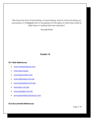 "We have the duty of formulating, of summarizing, and of communicating our
   conclusions, in intelligible form in recognition of the rights of other free minds to
                       utilize them in making their own decisions"

                                     - Ronald Fisher




                                     Chapter 10



10.1 Web References

  •   www.meezanbank.com

  •   www.sbp.org.pk

  •   www.brecorder.com

  •   www.albaraka.com.pk

  •   www.bankislami.com.pk

  •   www.ibp.com.pk

  •   www.google.com.pk

  •   www.learnislamicfinance.com



10.2 Documental References
                                                                             Page | 79
 
