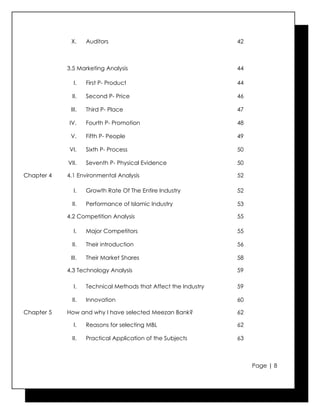 X.     Auditors                                     42



            3.5 Marketing Analysis                               44

              I.    First P- Product                             44

             II.    Second P- Price                              46

             III.   Third P- Place                               47

            IV.     Fourth P- Promotion                          48

             V.     Fifth P- People                              49

            VI.     Sixth P- Process                             50

            VII.    Seventh P- Physical Evidence                 50

Chapter 4   4.1 Environmental Analysis                           52

              I.    Growth Rate Of The Entire Industry           52

             II.    Performance of Islamic Industry              53

            4.2 Competition Analysis                             55

              I.    Major Competitors                            55

             II.    Their introduction                           56

             III.   Their Market Shares                          58

            4.3 Technology Analysis                              59

              I.    Technical Methods that Affect the Industry   59

             II.    Innovation                                   60

Chapter 5   How and why I have selected Meezan Bank?             62

              I.    Reasons for selecting MBL                    62

             II.    Practical Application of the Subjects        63



                                                                      Page | 8
 