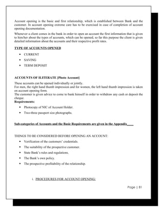 Account opening is the basic and first relationship, which is established between Bank and the
customer. In account opening extreme care has to be exercised in case of completion of account
opening documentation.
Whenever a client comes in the bank in order to open an account the first information that is given
to him/her about the types of accounts, which can be opened, so far this purpose the client is given
detailed information about the accounts and their respective profit rates.

TYPE OF ACCOUNTS OPENED
      CURRENT
      SAVING
      TERM DEPOSIT


ACCOUNTS OF ILITERATE [Photo Account]
These accounts can be opened individually or jointly.
For men, the right hand thumb impression and for women, the left hand thumb impression is taken
on account opening form.
The customer is given advice to come to bank himself in order to withdraw any cash or deposit the
cheque.
Requirements:
      Photocopy of NIC of Account Holder.
      Two-three passport size photographs.


Sub-categories of Accounts and the Basic Requirements are given in the Appendix____


THINGS TO BE CONSIDERED BEFORE OPENING AN ACCOUNT:
      Verification of the customers’ credentials.
      The suitability of the prospective customer.
      State Bank’s rules and regulations.
      The Bank’s own policy.
      The prospective profitability of the relationship.



             i. PROCEDURES FOR ACCOUNT OPENING:

                                                                                        Page | 81
 
