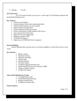    Saturday       9-12-30

24/7 Call Center
              24/7 call center provides you access to a wide range of Tele-banking solutions and
personalized banking service.

Key Features
       Check account balances
       Instruct issuance of pay orders and demand drafts
       Transfer funds between your own accounts
       Order issuance of cheque book
       Check transaction history of accounts
       Receive information on MBL products and services
       Issue stop payment instructions
       Report loss of your cheque book
       Request or change T-PIN
       ATM PIN Re issuance
       Report loss of ATM/Debit Card or cheque(s)


Internet Banking
       Internet Banking allows having access to accounts regardless of where they may be in the
world.

Key Features
                  Balance inquiry
                  Statement viewing
                  Statement download
                  Cheque status
                  Cheque blocking
                  Pay order request
                  Complaint logging and follow-ups
                  Funds transfers between own accounts at MBL
                  Change of address request
                  Cheque book request


Alerts and Notification by E-mail
              Low/High balance alert
              Credit/Debit transaction alert
              Request resolution alert
              Complaint resolution alert

Future Features

                                                                                    Page | 94
 