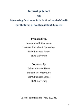 i
Internship Report
On
Measuring Customer Satisfaction Level of Credit
Cardholders of Southeast Bank Limited
Prepared For,
Muhammad Intisar Alam
Lecturer & Academic Supervisor
BRAC Business School
BRAC University
Prepared By,
Golam Morshed Hasan
Student ID: - 08104097
BRAC Business School
BRAC University
Date of Submission: - May 20, 2012
 