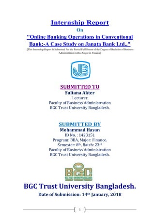 1
Internship Report
On
"Online Banking Operations in Conventional
Bank:-A Case Study on Janata Bank Ltd.."
[This Internship Report Is Submitted For the Partial Fulfillment of the Degree of Bachelor of Business
Administration with a Major in Finance]
SUBMITTED TO
Sultana Akter
Lecturer
Faculty of Business Administration
BGC Trust University Bangladesh.
SUBMITTED BY
Mohammad Hasan
ID No. : 1423151
Program: BBA, Major: Finance.
Semester: 8th, Batch: 23rd
Faculty of Business Administration
BGC Trust University Bangladesh.
BGC Trust University Bangladesh.
Date of Submission: 14th January, 2018
 