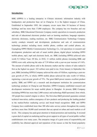 2 | P a g e
Introduction:
BBK (OPPO) is a leading enterprise in Chinese electronic information industry with
headquarters and production base set in Chang’an. It is the highest taxpayer of China.
Established in September 1995, the company covers more than 10 hectares of factory
buildings and has more than 17,000 employees. The company has two branches and one
subsidiary. BBK Educational Electronic Company mainly specializes in research, production
and sale of educational electronic product such as learning machines, language repeaters,
electronic dictionary, reading machines, etc. BBK Communication Technology Company
mainly conducts research and development, production and sale of communication
technology product including music mobile phone, cordless and corded phones, etc.
Guangdong OPPO Mobile Communication Technology Co., Ltd specializes in research and
development, production and sale of smart mobile phone, digital player including OPPO
mobile phone, mp3, mp4 and electronic book, etc. BBK (including OPPO) achieved sales
worth 9.3 billion Yuan. Of this, in 2010, 11 million mobile phones (including BBK and
OPPO) were sold, achieving the sales of 7.39 billion with a year-on-year increase of 110%.
The amount of mobile phone sold in the domestic market and the volume of sales ranked it
first as the highest tax payer: 323 million were paid in tax. From January to September this
year, BBK (including OPPO) Company achieved the sales of 9 billion, registering a year-on-
year growth of 55%, in which, OPPO mobile phone achieved the sales worth 4.5 billion,
registering a year-on-year growth of 73%. The great R&D power ensures excellent product
quality. BBK and OPPO set a research and development institution for communication
technology products in Chang’an and Shenzhen. OPPO Company established research and
development institution for smart mobile phone in Shanghai. At present, BBK Company
(including OPPO) has more than 2,000 science and technology R&D personnel, from which,
185 people have master's degree or above. The first-class R&D personnel guarantee constant
technical innovation, endless emergence of new products and producing the leading product
in the market.Perfect marketing service and broad brand recognition: BBK and OPPO
Company have established more than 300 after-sales service centers throughout the country
and have more than 30,000 retail terminals that are spread on urban and rural markets at all
levels . This company has paid great attention to brand promotion and marketing. It invested
a great deal of capital on marketing and has given support to all types of social public welfare
establishments over many years. The enterprise image of a great sense of responsibility and
credibility has obtained approval and reputation of the masses so that the brand popularity
 