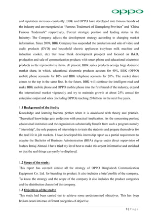 3 | P a g e
and reputation increases constantly. BBK and OPPO have developed into famous brands of
the industry and are recognized as “Famous Trademark of Guangdong Province” and “China
Famous Trademark” respectively. Correct strategic position and leading status in the
Industry: The Company adjusts the development strategy according to changing market
information. Since 2009, BBK Company has suspended the production and sale of video and
audio products (DVD) and household electric appliances (soybean milk machine and
induction cooker, etc) that have bleak development prospect and focused on R&D,
production and sale of communication products with smart phone and educational electronic
products as the representative items. At present, BBK series products occupy large domestic
market share, in which, educational electronic products account for 40%, BBK (OPPO)
mobile phone accounts for 10% and BBK telephone accounts for 20%. The market share
comes to the top in the same line. In the future, BBK will continue the intelligent road and
make BBK mobile phone and OPPO mobile phone into the first brand of the industry, expand
the international market vigorously and try to maintain growth at about 25% annual for
enterprise output and sales (including OPPO) reaching 20 billion in the next five years.
1.1 Background of the Study:
Knowledge and learning become perfect when it is associated with theory and practice.
Theoretical knowledge gets perfection with practical implication. As the concerning parties;
educational institution and the organization substantially benefit from such a program namely
“Internship”, the sole purpose of internship is to train the students and prepare themselves for
the real life in job markets. I have developed this internship report as a partial requirement to
acquire the Bachelor of Business Administration (BBA) degree under direct supervision of
Nafees Imtiaj Ahmed. I have tried my level best to make this report informative and enriched
so that the real things can easily be displayed.
1.2 Scope of the study:
This report has covered almost all the strategy of OPPO Bangladesh Communication
Equipment Co. Ltd. for branding its product. It also includes a brief profile of the company.
To know the strategy and the scope of the company it also includes the product categories
and the distribution channel of the company.
1.3 Objectives of the study:
This study had been carried out to achieve some predetermined objectives. This has been
broken down into two different categories of objective.
 