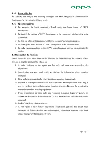 4 | P a g e
1.3.1 Broad objective:
To identify and analyze the branding strategies that OPPOBangladesh Communication
Equipment Co. Ltd. adapt in different levels.
1.3.2 Specific objective:
 To recognize the brand personality, brand equity and brand image of OPPO
Smartphones.
 To identify the position of OPPO Smartphones in the consumer’s minds relative to its
competitors.
 To find out which criteria are relevant for its consumer’s evaluation process.
 To identify the brand position of OPPO Smartphones in the consumer mind.
 To make recommendations on how OPPO smartphones can improve its position in the
market.
1.4 Statement of the Problem:
In this research I faced some obstacles that hindered me from obtaining the objective of my
project. In brief the problem that I faced is;
 A major limitation of the report was that only end users were selected as the
respondents.
 Organization was very much afraid of disclose the information about branding
strategies.
 Time and cost constraints also other limitations regarding this research.
 I worked at this organization as Sales Executive under Sales department, that’s why it
was very difficult to identify the actual branding strategies. Because the organization
has the independent branding department.
 Every organization has some rules and regulation regarding its privacy policy. So
does OPPO Bangladesh Communication Co. Ltd. However this limitation is not very
unnatural.
 Lack of experience of the researcher.
 As the report is based totally on personal observation, personal bias might have
hampered the findings. I might have unintentionally missed any important point that I
should have covered in my project work.
 