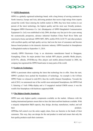 6 | P a g e
2.1 OPPO Bangladesh:
OPPO is a globally registered technology brand, with a long history of serving customers in
North America, Europe and Asia, delivering products that receive high ratings from experts
around the world. Since entering the mobile market in 2008, they have been restless in our
pursuit of the latest technology, the highest quality and the most user friendly products.
Dongguan OPPO Electronics Co. Ltd. (Headquarter of OPPO Bangladesh Communication
Equipment Co. Ltd.) was established in July 2004, develops very fast just in few years among
the economically prosperous, advance industrial Southern China Pearl River Delta and
renowned at home and abroad. OPPO MP3, MP4, mobile DVD, LCD TV and other products
with excellent quality and high quality service, had won the trust of consumers and become
famous brand products in the domestic electronic industry. OPPO launched its Smartphones
in Bangladesh market at September 11, 2014.
Actually OPPO Electronics Corp. is an electronics manufacturer based in Dongguan,
Guangdong, China. Its major product lines include MP3 players, portable Media players,
LCD-TVs, eBooks, DVD/Blu-ray Disc players and mobile phones.Founded in 2004, the
company has registered the OPPO brand name in many parts of the world.
2.2 Leaders in Technology:
OPPO is passionate about exploring the latest that technology has to offer. Since the start,
OPPO’s products have pushed the boundaries of technology. An example is the 6.65mm
OPPO Finder we released in mid-2012, then the world's thinnest Smartphone. Towards the
end of 2012, we announced one of the world's most anticipated Smartphones, the OPPO Find
5, featuring a 5 inch 1080p display and a 13 megapixel stacked CMOS sensor, it was the
world's first Smartphone with hardware supported HDR.
2.3 The Highest Quality Standards:
OPPO uses only highest quality components available on the market. Alliances with the
leading international partners ensure that we have the latest and best hardware available. With
a uniquely independent R&D capacity, they design, develop, manufacture, market, and sell
their products.
OPPOhas full control over the entire supply chain, from our factories to the hands of their
customers. This way, they can design for the end product in mind and ensure that only the
best quality products reach their customers.
 