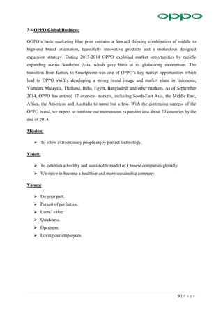 9 | P a g e
2.6 OPPO Global Business:
OOPO’s basic marketing blue print contains a forward thinking combination of middle to
high-end brand orientation, beautifully innovative products and a meticulous designed
expansion strategy. During 2013-2014 OPPO exploited market opportunities by rapidly
expanding across Southeast Asia, which gave birth to its globalizing momentum. The
transition from feature to Smartphone was one of OPPO’s key market opportunities which
lead to OPPO swiftly developing a strong brand image and market share in Indonesia,
Vietnam, Malaysia, Thailand, India, Egypt, Bangladesh and other markets. As of September
2014, OPPO has entered 17 overseas markets, including South-East Asia, the Middle East,
Africa, the Americas and Australia to name but a few. With the continuing success of the
OPPO brand, we expect to continue our momentous expansion into about 20 countries by the
end of 2014.
Mission:
 To allow extraordinary people enjoy perfect technology.
Vision:
 To establish a healthy and sustainable model of Chinese companies globally.
 We strive to become a healthier and more sustainable company.
Values:
 Do your part.
 Pursuit of perfection.
 Users’ value.
 Quickness.
 Openness.
 Loving our employees.
 