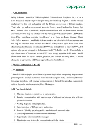 15 | P a g e
3.1 Job description:
Being an Intern I worked at OPPO Bangladesh Communication Equipment Co. Ltd. as a
Sales Executive. I really enjoyed the job during my internship program. I had to conduct
market survey, field visit and dealing with the different shop owners of different markets.
That’s why I got a clear cut picture of Marketing Strategy as well as Branding Strategy that
OPPO follows. I had to maintain a regular communication with the shop owners and the
customers; whether they are satisfied with the existing products or service that OPPO offers
them. If they raised any complain, I would report to my Boss, Mr. Frank; Manager, Dhaka
Sales Office. Moreover I would visit different markets and talked with different shop owners
that they are interested to do business with OPPO. If they would agree, I did aware them
about various facilities and opportunities of OPPP and inspired them to stay with OPPO. If I
got any who are not interested to do business with OPPO, I did try my level best to build a
space in the mind of that owner so that OPPO could occupy a position in his shop. I would
inform them about the details services, products, and facilities for using OPPO. I would
always try to represent the OPPO as a superior brand in front of them.
3.2Purpose and function of the job:
3.2.1 Purposes:
Theoretical knowledge gets perfection with practical implication. The primary purpose of the
job is to gather a practical experience on the basis of four years study. I tried to combine my
theoretical knowledge with practical implementation of that and the secondary purpose is to
achieve the partial requirement to fulfill my BBA degree.
3.2.2 Function of the job:
 The main function of my job was to increase sales.
 Regular communication with shop owners of different markets and also with the
potential customers.
 Visiting shops and emerging markets.
 Sales inspection of different stores under mine.
 Promote OPPO by spreading positive word of mouth communication.
 Collecting the market information from the market.
 Reporting the information to the manager.
 Planning the new strategy for communicating with the clients.
 