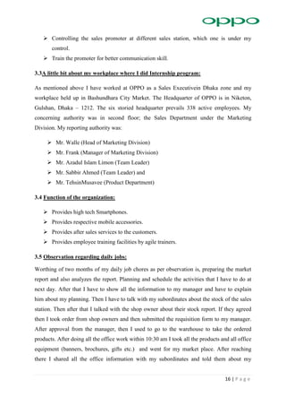 16 | P a g e
 Controlling the sales promoter at different sales station, which one is under my
control.
 Train the promoter for better communication skill.
3.3A little bit about my workplace where I did Internship program:
As mentioned above I have worked at OPPO as a Sales Executivein Dhaka zone and my
workplace held up in Bashundhara City Market. The Headquarter of OPPO is in Niketon,
Gulshan, Dhaka – 1212. The six storied headquarter prevails 338 active employees. My
concerning authority was in second floor; the Sales Department under the Marketing
Division. My reporting authority was:
 Mr. Walle (Head of Marketing Division)
 Mr. Frank (Manager of Marketing Division)
 Mr. Azadul Islam Limon (Team Leader)
 Mr. Sabbir Ahmed (Team Leader) and
 Mr. TehsinMusavee (Product Department)
3.4 Function of the organization:
 Provides high tech Smartphones.
 Provides respective mobile accessories.
 Provides after sales services to the customers.
 Provides employee training facilities by agile trainers.
3.5 Observation regarding daily jobs:
Worthing of two months of my daily job chores as per observation is, preparing the market
report and also analyzes the report. Planning and schedule the activities that I have to do at
next day. After that I have to show all the information to my manager and have to explain
him about my planning. Then I have to talk with my subordinates about the stock of the sales
station. Then after that I talked with the shop owner about their stock report. If they agreed
then I took order from shop owners and then submitted the requisition form to my manager.
After approval from the manager, then I used to go to the warehouse to take the ordered
products. After doing all the office work within 10:30 am I took all the products and all office
equipment (banners, brochures, gifts etc.) and went for my market place. After reaching
there I shared all the office information with my subordinates and told them about my
 