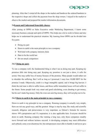 17 | P a g e
planning. After that I visited all the shops in the market and handover the ordered handsets to
the respective shops and collect the payment from the shop owners. I stayed in the market to
observe the market and prepared the market information documents.
3.6Learnt and Understood from daily chores:
After joining at OPPO as Sales Executive under Marketing Department, I learnt some
necessary business concept and spirit of OPPO. This helps me a lot to work in future and also
helps me to understand the practical situation. My learning from OPPO can be divided into
five parts:
 Doing my part
 Down to earth is the main principle to run a company
 Well deal with company interests chain
 Dare to be the world last
 Do not attack competitors
3.6.1 Doing my part:
To run a company well, the fundamental thing is what I see as doing may part. Keeping my
promises falls into doing may part. Keeping my promises is not just a show, it calls for
action. One may suffer loss of money because of the promise. Many people would rather not
to shoulder the suffering. But I will as long as I promised. I once loss 10,000 BDT for the
promise I made. Objectively, credit is a huge intangible capital, and it brings big harvest. I
think the real man is able to suffer losses, and those suffer immediate losses will not suffer in
the future. Some people look very smart and good calculating, even cheating to get money,
but he can’t make big money. Only the wise can earn big money, they will not play nor to lie.
3.6.2 Down to earth is the main principle to run a company:
Down to earth is my principle to run a company. Running company is actually very simple,
there are not any good ways, and the greatest things is step by step, like study and scientific
research, diligence and perseverance is very important, as Edison’s formula for success
shows: 99% perspiration and 1% inspiration, it is also applicable here. Everyone should be
down to earth. Running company like running a long race, only those companies steadily
move forward and without laziness succeed. A developing company may meet difficulties
and setbacks some even disastrous hit, but entrepreneurs must able to handle it and never give
 