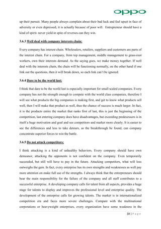 18 | P a g e
up their pursuit. Many people always complain about their bad luck and feel upset in face of
adversity or even depressed, it is actually because of poor will. Entrepreneur should have a
kind of spirit- never yield in spite of reverses can they win.
3.6.3 Well deal with company interests chain:
Every company has interest chain. Wholesalers, retailers, suppliers and customers are parts of
the interest chain. For a company, from top management, middle management to grass-root
workers, own their interests demand. As the saying goes, we make money together. If well
deal with the interests chain, the chain will be functioning normally, on the other hand if one
link out the questions, then it will break down, so each link can’t be ignored.
3.6.4 Dare to be the world last:
I think that dare to be the world last is especially important for small scaled companies. Every
company has not the strength enough to compete with the world class companies, therefore I
will see what products the big companies is making first, and get to know what products sell
well, then I will make that product as well, thus the chance of success is much larger. In fact,
it is the products entire the market that ranks first of last, this is just the beginning of the
competition, last entering company does have disadvantages, but exceeding predecessors is in
itself a huge motivation and goal and see competitors and market more clearly. It is easier to
see the differences and less to take detours, as the breakthrough be found, can company
concentrate superior forces to win the battle.
3.6.5 Do not attack competitors:
I think attacking is a kind of unhealthy behaviors. Every company should have own
demeanor, attacking the opponents is not confident on the company. Even temporarily
succeeded, but still will have to pay in the future. Attacking competitors, what will loss
outweighs the gain. In fact, every enterprise has its own strengths and weaknesses as well pay
more attention on make full use of the strengths. I always think that the entrepreneurs should
bear the main responsibility for the failure of the company and all staff contributes to a
successful enterprise. A developing company calls for talent from all aspects, provides a huge
stage for talents to display and improves the professional level and enterprise quality. The
development of the enterprise calls for growing talents. The market is in internationalized
competition era and faces more severe challenges. Compare with the multinational
corporations or heavyweight enterprises, every organization have some weakness in the
 